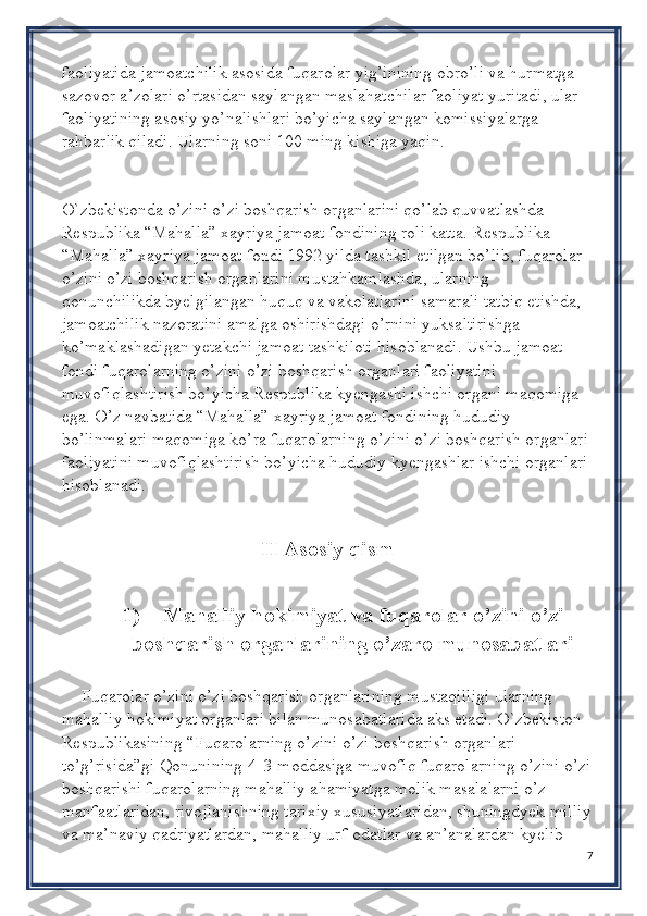 faoliyatida jamoatchilik asosida fuqarolar yig’inining obro’li va hurmatga 
sazovor a’zolari o’rtasidan saylangan maslahatchilar faoliyat yuritadi, ular 
faoliyatining asosiy yo’nalishlari bo’yicha saylangan komissiyalarga 
rahbarlik qiladi. Ularning soni 100 ming kishiga yaqin.
O`zbekistonda o’zini o’zi boshqarish organlarini qo’lab quvvatlashda 
Respublika “Mahalla” xayriya jamoat fondining roli katta. Respublika 
“Mahalla” xayriya jamoat fondi 1992 yilda tashkil etilgan bo’lib, fuqarolar 
o’zini o’zi boshqarish organlarini mustahkamlashda, ularning 
qonunchilikda byelgilangan huquq va vakolatlarini samarali tatbiq etishda, 
jamoatchilik nazoratini amalga oshirishdagi o’rnini yuksaltirishga 
ko’maklashadigan yetakchi jamoat tashkiloti hisoblanadi. Ushbu jamoat 
fondi fuqarolarning o’zini o’zi boshqarish organlari faoliyatini 
muvofiqlashtirish bo’yicha Respublika kyengashi ishchi organi maqomiga 
ega. O’z navbatida “Mahalla” xayriya jamoat fondining hududiy 
bo’linmalari maqomiga ko’ra fuqarolarning o’zini o’zi boshqarish organlari 
faoliyatini muvofiqlashtirish bo’yicha hududiy kyengashlar ishchi organlari 
hisoblanadi.
II Asosiy qism
1)     Mahalliy hokimiyat va fuqarolar o’zini o’zi
boshqarish organlarining o’zaro munosabatlari
Fuqarolar o’zini o’zi boshqarish organlarining mustaqilligi ularning 
mahalliy hokimiyat organlari bilan munosabatlarida aks etadi. O`zbekiston 
Respublikasining “Fuqarolarning o’zini o’zi boshqarish organlari 
to’g’risida”gi Qonunining[4]3-moddasiga muvofiq fuqarolarning o’zini o’zi
boshqarishi fuqarolarning mahalliy ahamiyatga molik masalalarni o’z 
manfaatlaridan, rivojlanishning tarixiy xususiyatlaridan, shuningdyek milliy
va ma’naviy qadriyatlardan, mahalliy urf-odatlar va an’analardan kyelib 
7 