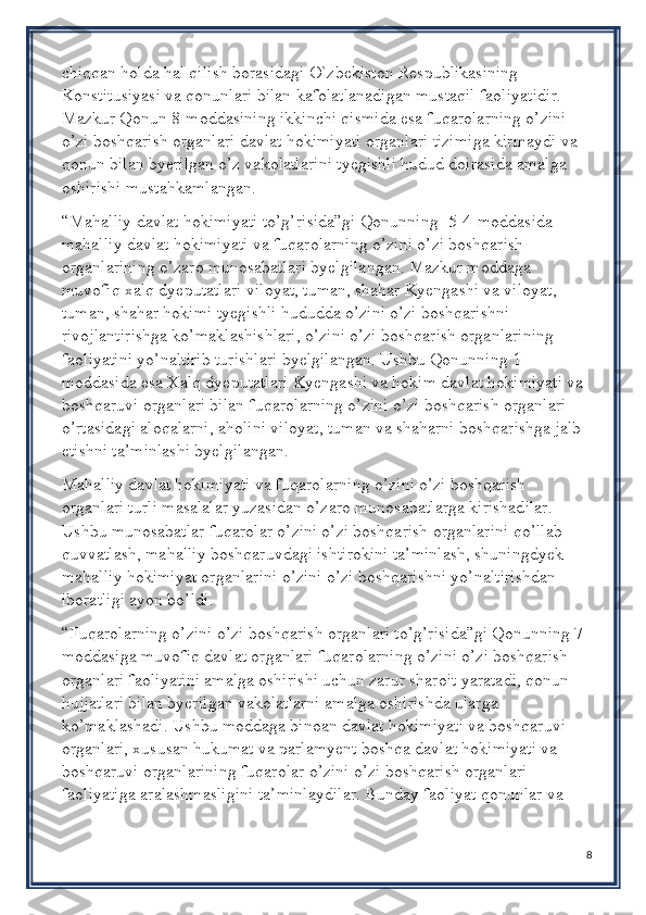 chiqqan holda hal qilish borasidagi O`zbekiston Respublikasining 
Konstitusiyasi va qonunlari bilan kafolatlanadigan mustaqil faoliyatidir. 
Mazkur Qonun 8-moddasining ikkinchi qismida esa fuqarolarning o’zini 
o’zi boshqarish organlari davlat hokimiyati organlari tizimiga kirmaydi va 
qonun bilan byerilgan o’z vakolatlarini tyegishli hudud doirasida amalga 
oshirishi mustahkamlangan.
“Mahalliy davlat hokimiyati to’g’risida”gi Qonunning [5]4-moddasida 
mahalliy davlat hokimiyati va fuqarolarning o’zini o’zi boshqarish 
organlarining o’zaro munosabatlari byelgilangan. Mazkur moddaga 
muvofiq xalq dyeputatlari viloyat, tuman, shahar Kyengashi va viloyat, 
tuman, shahar hokimi tyegishli hududda o’zini o’zi boshqarishni 
rivojlantirishga ko’maklashishlari, o’zini o’zi boshqarish organlarining 
faoliyatini yo’naltirib turishlari byelgilangan. Ushbu Qonunning 1-
moddasida esa Xalq dyeputatlari Kyengashi va hokim davlat hokimiyati va 
boshqaruvi organlari bilan fuqarolarning o’zini o’zi boshqarish organlari 
o’rtasidagi aloqalarni, aholini viloyat, tuman va shaharni boshqarishga jalb 
etishni ta’minlashi byelgilangan.
Mahalliy davlat hokimiyati va fuqarolarning o’zini o’zi boshqarish 
organlari turli masalalar yuzasidan o’zaro munosabatlarga kirishadilar. 
Ushbu munosabatlar fuqarolar o’zini o’zi boshqarish organlarini qo’llab-
quvvatlash, mahalliy boshqaruvdagi ishtirokini ta’minlash, shuningdyek 
mahalliy hokimiyat organlarini o’zini o’zi boshqarishni yo’naltirishdan 
iboratligi ayon bo’ldi.
“Fuqarolarning o’zini o’zi boshqarish organlari to’g’risida”gi Qonunning 7-
moddasiga muvofiq davlat organlari fuqarolarning o’zini o’zi boshqarish 
organlari faoliyatini amalga oshirishi uchun zarur sharoit yaratadi, qonun 
hujjatlari bilan byerilgan vakolatlarni amalga oshirishda ularga 
ko’maklashadi. Ushbu moddaga binoan davlat hokimiyati va boshqaruvi 
organlari, xususan hukumat va parlamyent boshqa davlat hokimiyati va 
boshqaruvi organlarining fuqarolar o’zini o’zi boshqarish organlari 
faoliyatiga aralashmasligini ta’minlaydilar. Bunday faoliyat qonunlar va 
8 