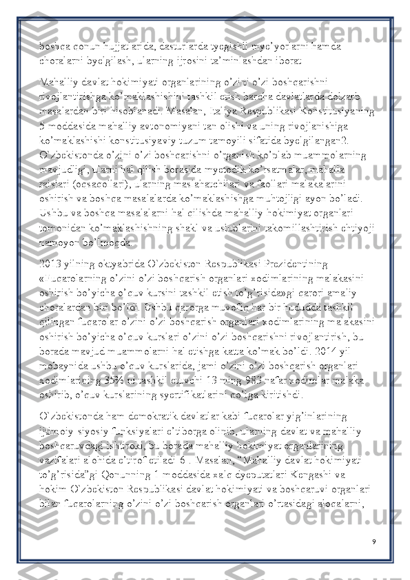 boshqa qonun hujjatlarida, dasturlarda tyegishli mye’yorlarni hamda 
choralarni byelgilash, ularning ijrosini ta’minlashdan iborat
Mahalliy davlat hokimiyati organlarining o’zini o’zi boshqarishni 
rivojlantirishga ko’maklashishini tashkil etish barcha davlatlarda dolzarb 
masalardan biri hisoblanadi. Masalan, Italiya Respublikasi Konstitusiyaning
5-moddasida mahalliy avtonomiyani tan olishi va uning rivojlanishiga 
ko’maklashishi konstitusiyaviy tuzum tamoyili sifatida byelgilangan2. 
O`zbekistonda o’zini o’zi boshqarishni o’rganish ko’plab muammolarning 
mavjudligi, ularni hal qilish borasida myetodik ko’rsatmalar, mahalla 
raislari (oqsaqollari), ularning maslahatchilari va faollari malakalarini 
oshirish va boshqa masalalarda ko’maklashishga muhtojligi ayon bo’ladi. 
Ushbu va boshqa masalalarni hal qilishda mahalliy hokimiyat organlari 
tomonidan ko’maklashishning shakl va uslublarini takomillashtirish ehtiyoji
namoyon bo’lmoqda.
2013 yilning oktyabrida O`zbekiston Respublikasi Prezidentining 
«Fuqarolarning o’zini o’zi boshqarish organlari xodimlarining malakasini 
oshirish bo’yicha o’quv kursini tashkil etish to’g’risida»gi qarori amaliy 
choralardan biri bo’ldi. Ushbu qarorga muvofiq har bir hududda tashkil 
qilingan fuqarolar o’zini o’zi boshqarish organlari xodimlarining malakasini
oshirish bo’yicha o’quv kurslari o’zini o’zi boshqarishni rivojlantirish, bu 
borada mavjud muammolarni hal etishga katta ko’mak bo’ldi. 2014 yil 
mobaynida ushbu o’quv kurslarida, jami o’zini o’zi boshqarish organlari 
xodimlarining 35% ni tashkil etuvchi 13 ming 983 nafar xodimlar malaka 
oshirib, o’quv kurslarining syertifikatlarini qo’lga kiritishdi.
O`zbekistonda ham demokratik davlatlar kabi fuqarolar yig’inlarining 
ijtimoiy-siyosiy funksiyalari e’tiborga olinib, ularning davlat va mahalliy 
boshqaruvdagi ishtiroki, bu borada mahalliy hokimiyat organlarining 
vazifalari alohida e’tirof etiladi[6]. Masalan, “Mahalliy davlat hokimiyati 
to’g’risida”gi Qonunning 1-moddasida xalq dyeputatlari Kengashi va 
hokim O`zbekiston Respublikasi davlat hokimiyati va boshqaruvi organlari 
bilan fuqarolarning o’zini o’zi boshqarish organlari o’rtasidagi aloqalarni, 
9 