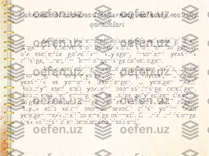 Zahriddin Muhammad Boburning ma’naviy-ma’rifiy 
qarashlari  
Zahiriddin Muhammad Bobur ajoyib sarkardaligi bilan 
birga  ma’rifatparvar  shoh  va  nozik  didli  shoir  ham  bo’lgan.  U 
o’z  asarlarida  go’zallikni  kuylagan,  insonlarni  yaxshilik 
qilishga, hunar, ilm-fanni o’rganishga da’vat etgan.
Bobur  asarlarining  mavzusi  rang-barang  bo’lib,  ularda 
insonning  ma’naviy  qiyofasi,  ilm-fanning  foydasi,  muhabbat, 
yaxshilik  va  yomonlik  tasvirlangan.  U  yaratgan  “Xatti 
Boburiy”  asari  arab  yozuvini  osonlashtirishga  qaratilgan. 
Bobur  arab  harflarining  osti  va  ustiga  qo’yiladigan  diakritik 
belgilar  zol-zabar  o’rniga  harflar  kiritishni  taklif  qilgan. 
Buyuk  adib  xalqni  osonroq  savodli  qilish  yo’lini  izlab 
yaratgan  mazkur  alifbo  amalga  oshmadi.  CHunki  uni  islomga 
shak kelitrish bilan barobar deb hisoblandi.   