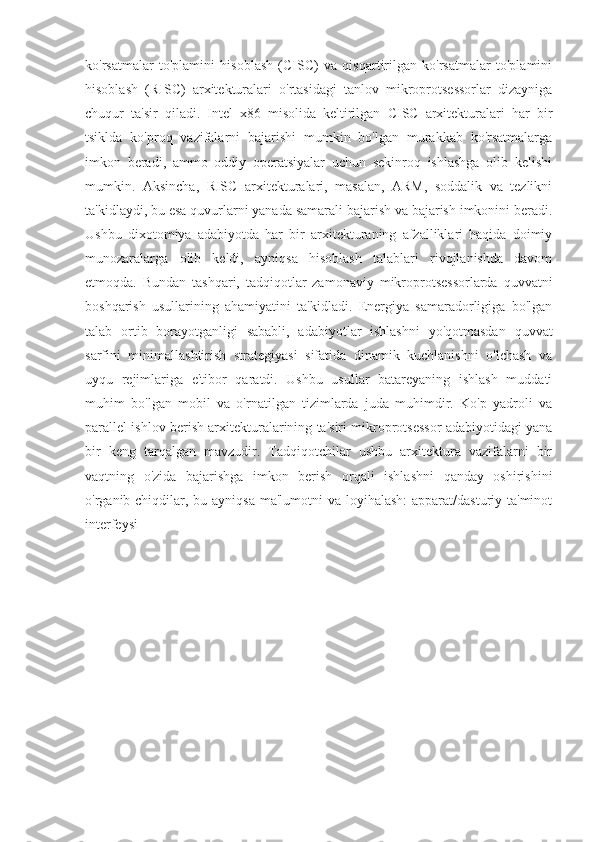 ko'rsatmalar   to'plamini   hisoblash   (CISC)   va   qisqartirilgan   ko'rsatmalar   to'plamini
hisoblash   (RISC)   arxitekturalari   o'rtasidagi   tanlov   mikroprotsessorlar   dizayniga
chuqur   ta'sir   qiladi.   Intel   x86   misolida   keltirilgan   CISC   arxitekturalari   har   bir
tsiklda   ko'proq   vazifalarni   bajarishi   mumkin   bo'lgan   murakkab   ko'rsatmalarga
imkon   beradi,   ammo   oddiy   operatsiyalar   uchun   sekinroq   ishlashga   olib   kelishi
mumkin.   Aksincha,   RISC   arxitekturalari,   masalan,   ARM,   soddalik   va   tezlikni
ta'kidlaydi, bu esa quvurlarni yanada samarali bajarish va bajarish imkonini beradi.
Ushbu   dixotomiya   adabiyotda   har   bir   arxitekturaning   afzalliklari   haqida   doimiy
munozaralarga   olib   keldi,   ayniqsa   hisoblash   talablari   rivojlanishda   davom
etmoqda.   Bundan   tashqari,   tadqiqotlar   zamonaviy   mikroprotsessorlarda   quvvatni
boshqarish   usullarining   ahamiyatini   ta'kidladi.   Energiya   samaradorligiga   bo'lgan
talab   ortib   borayotganligi   sababli,   adabiyotlar   ishlashni   yo'qotmasdan   quvvat
sarfini   minimallashtirish   strategiyasi   sifatida   dinamik   kuchlanishni   o'lchash   va
uyqu   rejimlariga   e'tibor   qaratdi.   Ushbu   usullar   batareyaning   ishlash   muddati
muhim   bo'lgan   mobil   va   o'rnatilgan   tizimlarda   juda   muhimdir.   Ko'p   yadroli   va
parallel ishlov berish arxitekturalarining ta'siri mikroprotsessor adabiyotidagi yana
bir   keng   tarqalgan   mavzudir.   Tadqiqotchilar   ushbu   arxitektura   vazifalarni   bir
vaqtning   o'zida   bajarishga   imkon   berish   orqali   ishlashni   qanday   oshirishini
o'rganib chiqdilar, bu ayniqsa ma'lumotni  va loyihalash:  apparat/dasturiy ta'minot
interfeysi  