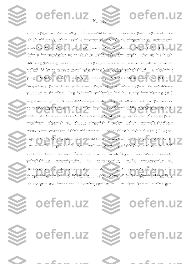 Xulosa
qilib   aytganda,   zamonaviy   mikroprotsessorlarni   muvaffaqiyatli   loyihalash   va
ishlab   chiqarish   uchun   issiqlik   boshqaruvi,   texnologik   chegaralar   va   xarajatlarni
cheklash   muammolarini   hal   qilish   juda   muhimdir.   Sanoat   rivojlanib   borar   ekan,
doimiy   innovatsiyalar   va   moslashuv   ushbu   to'siqlarni   engib   o'tish   va   hisoblash
texnologiyasining   tobora   ortib   borayotgan   talablarini   qondirish   uchun   muhim
bo'ladi. Mikroprotsessor texnologiyasining kelajakdagi yo'nalishlari Hisoblashning
yangi   davriga   qadam   qo'yayotganimizda,   mikroprotsessor   texnologiyasining
kelajakdagi   yo'nalishlariga   ko'plab   rivojlanayotgan   texnologiyalar   va   arxitektura
yutuqlari   ta'sir   qiladi.   Eng   istiqbolli   yo'llardan   biri   bu   sun'iy   intellektning   (AI)
to'g'ridan-to'g'ri   mikroprotsessorlarga   integratsiyalashuvidir.   Ushbu   yondashuv
protsessorlarga   sun'iy   intellekt   bilan   bog'liq   vazifalarni   tabiiy   ravishda   bajarishga
imkon berish orqali hisoblash samaradorligini oshirishga qaratilgan. Kompaniyalar
mashinani   o'rganish   va   chuqur   o'rganish   ilovalari   uchun   optimallashtirilgan
maxsus protsessorlarni ishlab chiqmoqda. Tensor ishlov berish birliklari (TPU) va
neyromorfik   chiplar   kabi   bu   protsessorlar   murakkab   algoritmlarni   boshqarish
uchun mo'ljallangan bo'lib, tezroq ma'lumotlarni qayta ishlash va real vaqtda tahlil
qilish   imkonini   beradi.   Yana   bir   muhim   tendentsiya   -   bu   kvant   hisoblash
yo'nalishidagi   taraqqiyotdir..   Bu   protsessorlar,   grafik   protsessorlar   va
ixtisoslashtirilgan   tezlatgichlar   kabi   har   xil   turdagi   ishlov   berish   bloklarini   bitta
chipga birlashtirishni  o'z ichiga oladi. Ushbu  xilma-xil  bo'linmalarning birgalikda
ishlashiga ruxsat berish orqali tizimlar, ayniqsa, ma'lumotlarni ko'p talab qiladigan  