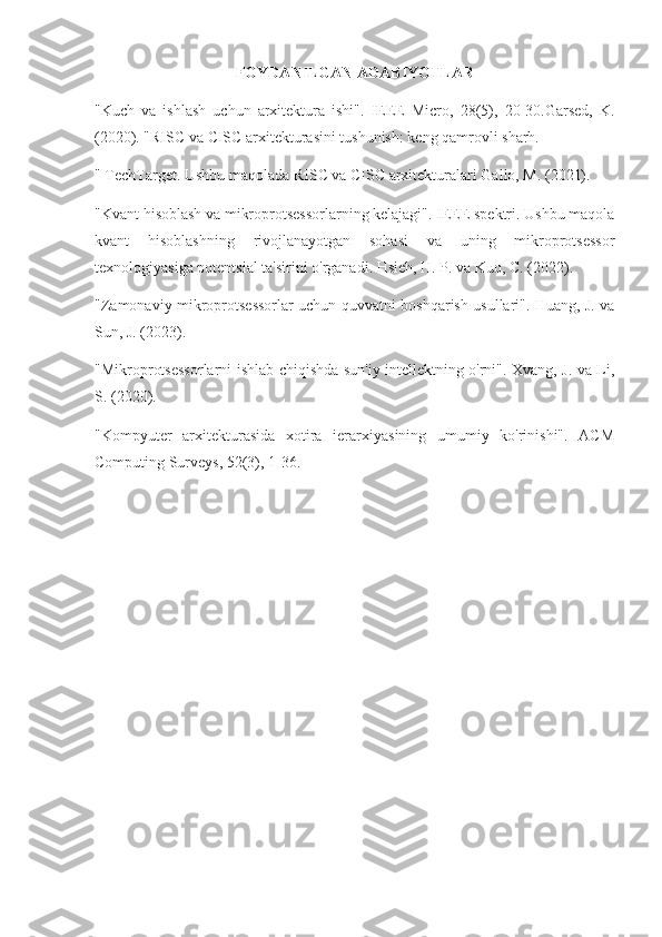 FOYDANILGAN ADABIYOTLAR
"Kuch   va   ishlash   uchun   arxitektura   ishi".   IEEE   Micro,   28(5),   20-30.Garsed,   K.
(2020). "RISC va CISC arxitekturasini tushunish: keng qamrovli sharh.
" TechTarget. Ushbu maqolada RISC va CISC arxitekturalari Gallo, M. (2021). 
"Kvant hisoblash va mikroprotsessorlarning kelajagi". IEEE spektri. Ushbu maqola
kvant   hisoblashning   rivojlanayotgan   sohasi   va   uning   mikroprotsessor
texnologiyasiga potentsial ta'sirini o'rganadi. Hsieh, H. P. va Kuo, C. (2022). 
"Zamonaviy mikroprotsessorlar uchun quvvatni boshqarish usullari". Huang, J. va
Sun, J. (2023). 
"Mikroprotsessorlarni ishlab chiqishda sun'iy intellektning o'rni". Xvang, J. va Li,
S. (2020). 
"Kompyuter   arxitekturasida   xotira   ierarxiyasining   umumiy   ko'rinishi".   ACM
Computing Surveys, 52(3), 1-36.  
