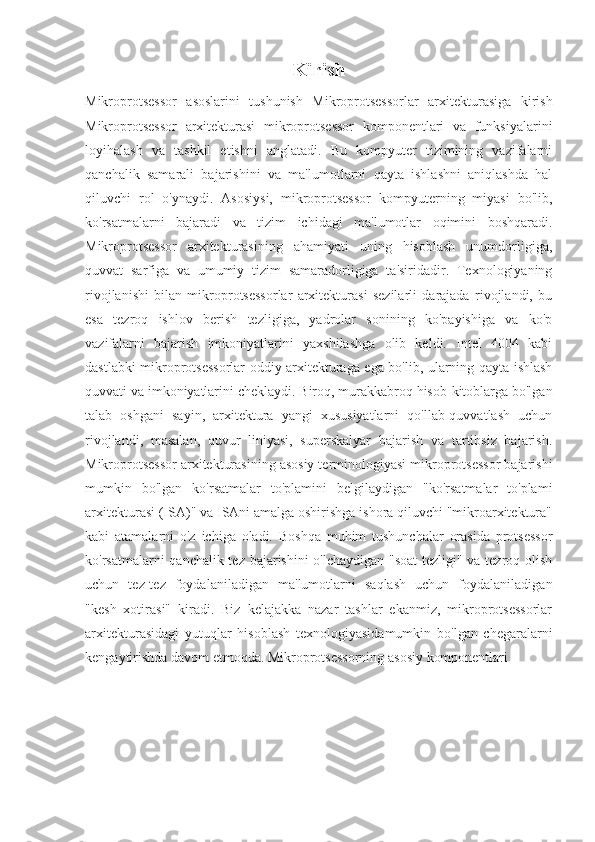 Kirish 
Mikroprotsessor   asoslarini   tushunish   Mikroprotsessorlar   arxitekturasiga   kirish
Mikroprotsessor   arxitekturasi   mikroprotsessor   komponentlari   va   funksiyalarini
loyihalash   va   tashkil   etishni   anglatadi.   Bu   kompyuter   tizimining   vazifalarni
qanchalik   samarali   bajarishini   va   ma'lumotlarni   qayta   ishlashni   aniqlashda   hal
qiluvchi   rol   o'ynaydi.   Asosiysi,   mikroprotsessor   kompyuterning   miyasi   bo'lib,
ko'rsatmalarni   bajaradi   va   tizim   ichidagi   ma'lumotlar   oqimini   boshqaradi.
Mikroprotsessor   arxitekturasining   ahamiyati   uning   hisoblash   unumdorligiga,
quvvat   sarfiga   va   umumiy   tizim   samaradorligiga   ta'siridadir.   Texnologiyaning
rivojlanishi   bilan   mikroprotsessorlar   arxitekturasi   sezilarli   darajada   rivojlandi,   bu
esa   tezroq   ishlov   berish   tezligiga,   yadrolar   sonining   ko'payishiga   va   ko'p
vazifalarni   bajarish   imkoniyatlarini   yaxshilashga   olib   keldi.   Intel   4004   kabi
dastlabki mikroprotsessorlar oddiy arxitekturaga ega bo'lib, ularning qayta ishlash
quvvati va imkoniyatlarini cheklaydi. Biroq, murakkabroq hisob-kitoblarga bo'lgan
talab   oshgani   sayin,   arxitektura   yangi   xususiyatlarni   qo'llab-quvvatlash   uchun
rivojlandi,   masalan,   quvur   liniyasi,   superskalyar   bajarish   va   tartibsiz   bajarish.
Mikroprotsessor arxitekturasining asosiy terminologiyasi mikroprotsessor bajarishi
mumkin   bo'lgan   ko'rsatmalar   to'plamini   belgilaydigan   "ko'rsatmalar   to'plami
arxitekturasi (ISA)" va ISAni amalga oshirishga ishora qiluvchi "mikroarxitektura"
kabi   atamalarni   o'z   ichiga   oladi.   Boshqa   muhim   tushunchalar   orasida   protsessor
ko'rsatmalarni qanchalik tez bajarishini o'lchaydigan "soat tezligi" va tezroq olish
uchun   tez-tez   foydalaniladigan   ma'lumotlarni   saqlash   uchun   foydalaniladigan
"kesh   xotirasi"   kiradi.   Biz   kelajakka   nazar   tashlar   ekanmiz,   mikroprotsessorlar
arxitekturasidagi   yutuqlar   hisoblash   texnologiyasidamumkin   bo'lgan   chegaralarni
kengaytirishda davom etmoqda.  Mikroprotsessorning asosiy komponentlari  