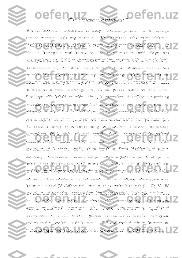 Mikroprotsessor turlari va tasnifi
Mikroprotsessorlarni   arxitektura   va   dizayn   falsafalariga   qarab   har   xil   turlarga
ajratish   mumkin.   Ikkita   eng   mashhur   toifalar   murakkab   ko'rsatmalar   to'plamini
hisoblash   (CISC)   va   qisqartirilgan   ko'rsatmalar   to'plamini   hisoblash   (RISC).   Har
bir   tur   kompyuter   arxitekturasi   va   ishlashiga   ta'sir   qiluvchi   o'ziga   xos
xususiyatlarga   ega.   CISC   mikroprotsessorlari   bitta   mashina   siklida   keng   ko'lamli
ko'rsatmalarni   bajarish   uchun   mo'ljallangan.   Ushbu   arxitektura   kamroq   kod
qatorlari   bilan   murakkabroq   operatsiyalarni   bajarishga   imkon   beradi,   bu   esa
dasturchilarga dasturiy ta'minot yozishni osonlashtiradi. CISC protsessorlari odatda
kattaroq   ko'rsatmalar   to'plamiga   ega,   bu   esa   yanada   kuchli   va   ko'p   qirrali
ilovalarga   olib   kelishi   mumkin.   Biroq,   ko'rsatmalarni   dekodlash   jarayonining
murakkabligi, ayniqsa oddiyroq vazifalar uchun sekinroq bajarilish vaqtini keltirib
chiqarishi  mumkin.  Bundan  farqli  o'laroq,  RISC  mikroprotsessorlari   har  biri  bitta
tsiklda   bajarish   uchun   mo'ljallangan   kichikroq   ko'rsatmalar   to'plamiga   qaratilgan.
Bu   soddalik   tezroq   ishlov   berish   tezligi   va   quvurlarni   o'tkazish   texnikasidan
samaraliroq   foydalanish   imkonini   beradi,   chunki   protsessor   ko'rsatmalarni
soddalashtirilgan   tarzda   olishi,   dekodlashi   va   bajarishi   mumkin.   RISC
arxitekturalari   ko'pincha   grafik   ishlov   berish   va   ilmiy   hisoblar   kabi   yuqori
tezlikdagi   hisob-kitoblarni   talab   qiladigan   ilovalarda   yaxshilangan   ishlashga   olib
keladi. Biroq, farq shundaki, RISC-da dasturlash CISC bilan bir xil funksionallikka
erishish   uchun   ko'proq   kod   qatorlarini   talab   qilishi   mumkin.   CISC   va   RISC   dan
tashqari, mikroprotsessorlarning boshqa tasniflari ham mavjud, masalan, juda uzoq
ko'rsatmalar   so'zi   (VLIW)   va   aniq   parallel   ko'rsatmalar   hisoblash   (EPIC).   VLIW
arxitekturalari bir nechta operatsiyalarni bitta ko'rsatmada kodlash imkonini beradi,
bu   esa   sezilarli   parallellikni   ta'minlaydi.   EPIC   kompilyatorga   kompilyatsiya
vaqtida   rejalashtirish   qarorlarini   qabul   qilish,   ko'rsatmalarning   bajarilishini
optimallashtirish   orqali   ishlashni   yanada   oshiradi.Ushbu   tasniflar   kompyuter
arxitekturasiga   sezilarli   ta'sir   ko'rsatadi.   CISC   dizaynlari   odatda   kattaroq   va
murakkabroq chiplarni afzal ko'radi, RISC arxitekturalari esa kichikroq va sodda  