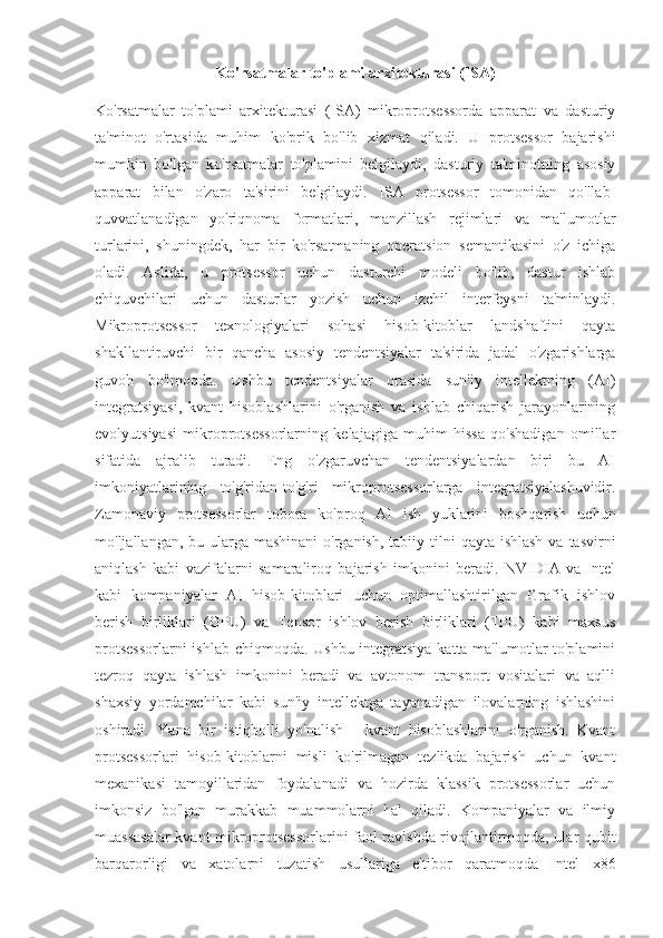 Ko'rsatmalar to'plami arxitekturasi (ISA)
Ko'rsatmalar   to'plami   arxitekturasi   (ISA)   mikroprotsessorda   apparat   va   dasturiy
ta'minot   o'rtasida   muhim   ko'prik   bo'lib   xizmat   qiladi.   U   protsessor   bajarishi
mumkin   bo'lgan   ko'rsatmalar   to'plamini   belgilaydi,   dasturiy   ta'minotning   asosiy
apparat   bilan   o'zaro   ta'sirini   belgilaydi.   ISA   protsessor   tomonidan   qo'llab-
quvvatlanadigan   yo'riqnoma   formatlari,   manzillash   rejimlari   va   ma'lumotlar
turlarini,   shuningdek,   har   bir   ko'rsatmaning   operatsion   semantikasini   o'z   ichiga
oladi.   Aslida,   u   protsessor   uchun   dasturchi   modeli   bo'lib,   dastur   ishlab
chiquvchilari   uchun   dasturlar   yozish   uchun   izchil   interfeysni   ta'minlaydi.
Mikroprotsessor   texnologiyalari   sohasi   hisob-kitoblar   landshaftini   qayta
shakllantiruvchi   bir   qancha   asosiy   tendentsiyalar   ta'sirida   jadal   o'zgarishlarga
guvoh   bo'lmoqda.   Ushbu   tendentsiyalar   orasida   sun'iy   intellektning   (AI)
integratsiyasi,   kvant   hisoblashlarini   o'rganish   va   ishlab   chiqarish   jarayonlarining
evolyutsiyasi   mikroprotsessorlarning   kelajagiga   muhim   hissa   qo'shadigan   omillar
sifatida   ajralib   turadi.   Eng   o'zgaruvchan   tendentsiyalardan   biri   bu   AI
imkoniyatlarining   to'g'ridan-to'g'ri   mikroprotsessorlarga   integratsiyalashuvidir.
Zamonaviy   protsessorlar   tobora   ko'proq   AI   ish   yuklarini   boshqarish   uchun
mo'ljallangan, bu ularga mashinani  o'rganish,  tabiiy tilni  qayta ishlash  va tasvirni
aniqlash   kabi   vazifalarni   samaraliroq   bajarish   imkonini   beradi.   NVIDIA   va   Intel
kabi   kompaniyalar   AI   hisob-kitoblari   uchun   optimallashtirilgan   Grafik   ishlov
berish   birliklari   (GPU)   va   Tensor   ishlov   berish   birliklari   (TPU)   kabi   maxsus
protsessorlarni  ishlab chiqmoqda. Ushbu integratsiya katta ma'lumotlar to'plamini
tezroq   qayta   ishlash   imkonini   beradi   va   avtonom   transport   vositalari   va   aqlli
shaxsiy   yordamchilar   kabi   sun'iy   intellektga   tayanadigan   ilovalarning   ishlashini
oshiradi.   Yana   bir   istiqbolli   yo'nalish   -   kvant   hisoblashlarini   o'rganish.   Kvant
protsessorlari   hisob-kitoblarni   misli   ko'rilmagan   tezlikda   bajarish   uchun   kvant
mexanikasi   tamoyillaridan   foydalanadi   va   hozirda   klassik   protsessorlar   uchun
imkonsiz   bo'lgan   murakkab   muammolarni   hal   qiladi.   Kompaniyalar   va   ilmiy
muassasalar kvant mikroprotsessorlarini faol ravishda rivojlantirmoqda, ular qubit
barqarorligi   va   xatolarni   tuzatish   usullariga   e'tibor   qaratmoqda   Intel   x86 