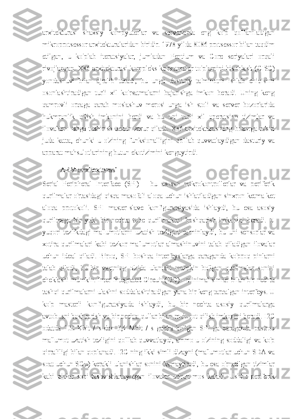 arxitekturasi   shaxsiy   kompyuterlar   va   serverlarda   eng   ko'p   qo'llaniladigan
mikroprotsessor arxitekturalaridan biridir. 1978 yilda 8086 protsessor bilan taqdim
etilgan,   u   ko'plab   iteratsiyalar,   jumladan   Pentium   va   Core   seriyalari   orqali
rivojlangan. X86 arxitekturasi  kompleks ko'rsatmalar  to'plamini  hisoblash  (CISC)
yondashuvi   bilan   ajralib   turadi,   bu   unga   dasturiy   ta'minotni   ishlab   chiqishni
osonlashtiradigan   turli   xil   ko'rsatmalarni   bajarishga   imkon   beradi.   Uning   keng
qamrovli   orqaga   qarab   moslashuv   merosi   unga   ish   stoli   va   server   bozorlarida
hukmronlik   qilish   imkonini   berdi   va   bu   uni   turli   xil   operatsion   tizimlar   va
ilovalarni  ishga tushirish uchun zarur qiladi. X86 arxitekturasining bozorga ta'siri
juda   katta,   chunki   u   o'zining   funksionalligini   qo'llab-quvvatlaydigan   dasturiy   va
apparat mahsulotlarining butun ekotizimini kengaytirdi.
ARM arxitekturasi
Serial   Peripheral   Interface   (SPI)   -   bu   asosan   mikrokontrollerlar   va   periferik
qurilmalar o'rtasidagi qisqa masofali aloqa uchun ishlatiladigan sinxron ketma-ket
aloqa   protokoli.   SPI   master-slave   konfiguratsiyasida   ishlaydi,   bu   esa   asosiy
qurilmaga   bir   yoki   bir   nechta   tobe   qurilmalarni   boshqarish   imkonini   beradi.   U
yuqori   tezlikdagi   ma'lumotlarni   uzatish   tezligini   ta'minlaydi,   bu   uni   sensorlar   va
xotira   qurilmalari   kabi   tezkor   ma'lumotlar   almashinuvini   talab   qiladigan   ilovalar
uchun   ideal   qiladi.   Biroq,   SPI   boshqa   interfeyslarga   qaraganda   ko'proq   pinlarni
talab   qiladi,   bu   bir   vaqtning   o'zida   ulanishi   mumkin   bo'lgan   qurilmalar   sonini
cheklashi mumkin. Inter-Integrated Circuit (I2C) - minimal simlar bilan bir nechta
tashqi qurilmalarni ulashni soddalashtiradigan yana bir keng tarqalgan interfeys. U
ko'p   masterli   konfiguratsiyada   ishlaydi,   bu   bir   nechta   asosiy   qurilmalarga
avtobusni boshqarish va bir nechta qullar bilan muloqot qilish imkonini beradi. I2C
odatda   100   Kbit   /   s   dan   3,4   Mbit   /   s   gacha   bo'lgan   SPI   ga   qaraganda   pastroq
ma'lumot uzatish tezligini  qo'llab-quvvatlaydi, ammo u o'zining soddaligi  va ko'p
qirraliligi bilan qoplanadi. I2C ning ikki simli dizayni (ma'lumotlar uchun SDA va
soat uchun SCL) kerakli ulanishlar sonini kamaytiradi, bu esa o'rnatilgan tizimlar
kabi   pinlar   soni   tashvishlanayotgan   ilovalar   uchun   mos   keladi.   Ushbu   periferik 