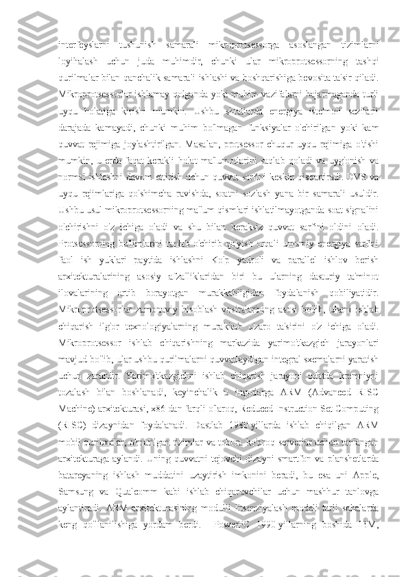 interfeyslarni   tushunish   samarali   mikroprotsessorga   asoslangan   tizimlarni
loyihalash   uchun   juda   muhimdir,   chunki   ular   mikroprotsessorning   tashqi
qurilmalar bilan qanchalik samarali ishlashi va boshqarishiga bevosita ta'sir qiladi.
Mikroprotsessorlar  ishlamay qolganda yoki muhim vazifalarni bajarmaganda turli
uyqu   holatiga   kirishi   mumkin.   Ushbu   shtatlarda   energiya   iste'moli   sezilarli
darajada   kamayadi,   chunki   muhim   bo'lmagan   funksiyalar   o'chirilgan   yoki   kam
quvvat   rejimiga   joylashtirilgan.   Masalan,   protsessor   chuqur   uyqu   rejimiga   o'tishi
mumkin,   u   erda   faqat   kerakli   holat   ma'lumotlarini   saqlab   qoladi   va   uyg'onish   va
normal  ishlashni  davom  ettirish uchun quvvat  sarfini  keskin qisqartiradi. DVS va
uyqu   rejimlariga   qo'shimcha   ravishda,   soatni   sozlash   yana   bir   samarali   usuldir.
Ushbu usul mikroprotsessorning ma'lum qismlari ishlatilmayotganda soat signalini
o'chirishni   o'z   ichiga   oladi   va   shu   bilan   keraksiz   quvvat   sarfini   oldini   oladi.
Protsessorning   bo'limlarini   tanlab   o'chirib   qo'yish   orqali   umumiy   energiya   sarfini
faol   ish   yuklari   paytida   ishlashni   Ko'p   yadroli   va   parallel   ishlov   berish
arxitekturalarining   asosiy   afzalliklaridan   biri   bu   ularning   dasturiy   ta'minot
ilovalarining   ortib   borayotgan   murakkabligidan   foydalanish   qobiliyatidir.
Mikroprotsessorlar   zamonaviy   hisoblash   vositalarining   asosi   bo'lib,   ularni   ishlab
chiqarish   ilg'or   texnologiyalarning   murakkab   o'zaro   ta'sirini   o'z   ichiga   oladi.
Mikroprotsessor   ishlab   chiqarishning   markazida   yarimo'tkazgich   jarayonlari
mavjud bo'lib, ular ushbu qurilmalarni quvvatlaydigan integral sxemalarni yaratish
uchun   zarurdir.   Yarimo'tkazgichni   ishlab   chiqarish   jarayoni   odatda   kremniyni
tozalash   bilan   boshlanadi,   keyinchalik   u   ingotlarga   ARM   (Advanced   RISC
Machine) arxitekturasi, x86 dan farqli o'laroq, Reduced Instruction Set Computing
(RISC)   dizaynidan   foydalanadi.   Dastlab   1980-yillarda   ishlab   chiqilgan   ARM
mobil qurilmalar, o'rnatilgan tizimlar va tobora ko'proq serverlar uchun tanlangan
arxitekturaga   aylandi.   Uning   quvvatni   tejovchi   dizayni   smartfon   va   planshetlarda
batareyaning   ishlash   muddatini   uzaytirish   imkonini   beradi,   bu   esa   uni   Apple,
Samsung   va   Qualcomm   kabi   ishlab   chiqaruvchilar   uchun   mashhur   tanlovga
aylantiradi.   ARM   arxitekturasining   modulli   litsenziyalash   modeli   turli   sohalarda
keng   qo'llanilishiga   yordam   berdi.     PowerPC   1990-yillarning   boshida   IBM, 