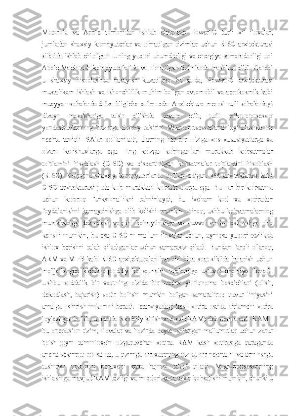 Motorola   va   Apple   tomonidan   ishlab   chiqilgan   PowerPC   turli   xil   ilovalar,
jumladan   shaxsiy   kompyuterlar   va   o'rnatilgan   tizimlar   uchun   RISC   arxitekturasi
sifatida ishlab chiqilgan. Uning yuqori unumdorligi va energiya samaradorligi uni
Apple Macintosh kompyuterlarida va o'rnatilgan tizimlarda mashhur qildi. Garchi
u   shaxsiy   hisoblashda   pasayish   kuzatilgan   bo'lsa-da,   PowerPC   arxitekturasi
mustahkam  ishlash  va   ishonchlilik  muhim   bo'lgan  avtomobil   va  aerokosmik  kabi
muayyan sohalarda dolzarbligicha qolmoqda. Arxitektura merosi turli sohalardagi
dizayn   masalalariga   ta'sir   qilishda   davom   etib,   turli   mikroprotsessor
yondashuvlarining   bozorga   doimiy   ta'sirini   Mikroprotsessorlarni   loyihalashda   bir
nechta   taniqli   ISAlar   qo'llaniladi,   ularning   har   biri   o'ziga   xos   xususiyatlarga   va
o'zaro   kelishuvlarga   ega.   Eng   ko'zga   ko'ringanlari   murakkab   ko'rsatmalar
to'plamini   hisoblash   (CISC)   va   qisqartirilgan   ko'rsatmalar   to'plamini   hisoblash
(RISC).   Ko'pgina   shaxsiy   kompyuterlarda   qo'llaniladigan   x86   arxitekturasi   kabi
CISC   arxitekturasi   juda   ko'p   murakkab   ko'rsatmalarga   ega.   Bu   har   bir   ko'rsatma
uchun   ko'proq   funksionallikni   ta'minlaydi,   bu   ixcham   kod   va   xotiradan
foydalanishni   kamaytirishga   olib   kelishi   mumkin.   Biroq,   ushbu   ko'rsatmalarning
murakkabligi   dekodlash   vaqtini   ko'paytirishga   va   quvvat   sarfini   oshirishga   olib
kelishi   mumkin,   bu   esa   CISC-ni   ma'lum   ilovalar   uchun,   ayniqsa   yuqori   tezlikda
ishlov   berishni   talab   qiladiganlar   uchun   samarasiz   qiladi.   Bundan   farqli   o'laroq,
ARM va MIPS kabi RISC arxitekturalari har biri bitta soat siklida bajarish uchun
mo'ljallangan   kichikroq   oddiy   ko'rsatmalar   to'plamiga   ustuvor   ahamiyat   beradi.
Ushbu   soddalik   bir   vaqtning   o'zida   bir   nechta   yo'riqnoma   bosqichlari   (olish,
dekodlash,   bajarish)   sodir   bo'lishi   mumkin   bo'lgan   samaraliroq   quvur   liniyasini
amalga oshirish imkonini beradi. Ierarxiyadagi kesh-xotira ostida birlamchi xotira
joylashgan bo'lib, u odatda tasodifiy kirish xotirasi (RAM) deb nomlanadi. RAM -
bu   operatsion   tizim,   ilovalar   va   hozirda   qayta   ishlangan   ma'lumotlar   uchun   zarur
bo'sh   joyni   ta'minlovchi   o'zgaruvchan   xotira.   RAM   kesh   xotirasiga   qaraganda
ancha sekinroq bo'lsa-da, u tizimga bir vaqtning o'zida bir nechta ilovalarni ishga
tushirish   imkonini   beruvchi   katta   hajmni   taklif   qiladi.   Mikroprotsessorning
ishlashiga mavjud RAM tezligi va miqdori katta ta'sir ko'rsatishi mumkin, chunki u 