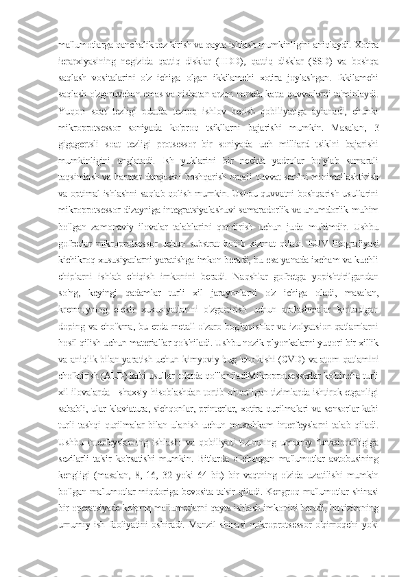 ma'lumotlarga qanchalik tez kirish va qayta ishlash mumkinligini aniqlaydi. Xotira
ierarxiyasining   negizida   qattiq   disklar   (HDD),   qattiq   disklar   (SSD)   va   boshqa
saqlash   vositalarini   o'z   ichiga   olgan   ikkilamchi   xotira   joylashgan.   Ikkilamchi
saqlash o'zgaruvchan emas va nisbatan arzon narxda katta quvvatlarni ta'minlaydi.
Yuqori   soat   tezligi   odatda   tezroq   ishlov   berish   qobiliyatiga   aylanadi,   chunki
mikroprotsessor   soniyada   ko'proq   tsikllarni   bajarishi   mumkin.   Masalan,   3
gigagertsli   soat   tezligi   protsessor   bir   soniyada   uch   milliard   tsiklni   bajarishi
mumkinligini   anglatadi.   Ish   yuklarini   bir   nechta   yadrolar   bo'ylab   samarali
taqsimlash va harorat darajasini boshqarish orqali quvvat sarfini minimallashtirish
va optimal ishlashni  saqlab qolish mumkin. Ushbu quvvatni boshqarish usullarini
mikroprotsessor dizayniga integratsiyalashuvi samaradorlik va unumdorlik muhim
bo'lgan   zamonaviy   ilovalar   talablarini   qondirish   uchun   juda   muhimdir.   Ushbu
gofretlar   mikroprotsessor   uchun   substrat   bo'lib   xizmat   qiladi.   EUV   litografiyasi
kichikroq xususiyatlarni yaratishga imkon beradi, bu esa yanada ixcham va kuchli
chiplarni   ishlab   chiqish   imkonini   beradi.   Naqshlar   gofretga   yopishtirilgandan
so'ng,   keyingi   qadamlar   turli   xil   jarayonlarni   o'z   ichiga   oladi,   masalan,
kremniyning   elektr   xususiyatlarini   o'zgartirish   uchun   aralashmalar   kiritadigan
doping va cho'kma, bu erda metall  o'zaro bog'lanishlar  va izolyatsion qatlamlarni
hosil qilish uchun materiallar qo'shiladi. Ushbu nozik plyonkalarni yuqori bir xillik
va aniqlik bilan yaratish uchun kimyoviy bug 'cho'kishi (CVD) va atom qatlamini
cho'ktirish (ALD) kabi usullar odatda qo'llaniladiMikroprotsessorlar ko'pincha turli
xil ilovalarda - shaxsiy hisoblashdan tortib o'rnatilgan tizimlarda ishtirok etganligi
sababli, ular  klaviatura, sichqonlar, printerlar, xotira qurilmalari va sensorlar  kabi
turli   tashqi   qurilmalar   bilan   ulanish   uchun   mustahkam   interfeyslarni   talab   qiladi.
Ushbu   interfeyslarning   ishlashi   va   qobiliyati   tizimning   umumiy   funksionalligiga
sezilarli   ta'sir   ko'rsatishi   mumkin.   Bitlarda   o'lchangan   ma'lumotlar   avtobusining
kengligi   (masalan,   8,   16,   32   yoki   64   bit)   bir   vaqtning   o'zida   uzatilishi   mumkin
bo'lgan ma'lumotlar  miqdoriga bevosita ta'sir  qiladi. Kengroq ma'lumotlar  shinasi
bir operatsiyada ko'proq ma'lumotlarni qayta ishlash imkonini beradi, bu tizimning
umumiy   ish   faoliyatini   oshiradi.   Manzil   shinasi   mikroprotsessor   o'qimoqchi   yoki 