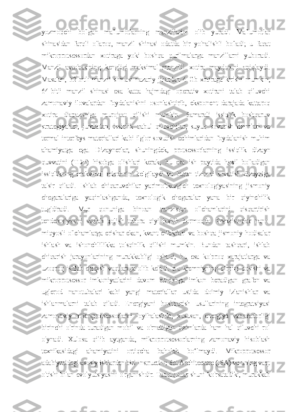 yozmoqchi   bo'lgan   ma'lumotlarning   manzillarini   olib   yuradi.   Ma'lumotlar
shinasidan   farqli   o'laroq,   manzil   shinasi   odatda   bir   yo'nalishli   bo'ladi;   u   faqat
mikroprotsessordan   xotiraga   yoki   boshqa   qurilmalarga   manzillarni   yuboradi.
Manzil   avtobusining   kengligi   maksimal   manzilli   xotira   maydonini   aniqlaydi.
Masalan,   32-bitli   manzil   shinasi   nazariy   jihatdan   4   Gb   xotiraga   kirishi   mumkin,
64-bitli   manzil   shinasi   esa   katta   hajmdagi   operativ   xotirani   talab   qiluvchi
zamonaviy   ilovalardan   foydalanishni   osonlashtirib,   eksponent   darajada   kattaroq
xotira   diapazoniga   murojaat   qilishi   mumkin.   Samarali   issiqlik   boshqaruv
strategiyalari,   jumladan,   issiqlik   qabul   qiluvchilar,   suyuq   sovutish   tizimlari   va
termal   interfeys   materiallari   kabi   ilg'or   sovutish   echimlaridan   foydalanish   muhim
ahamiyatga   ega.   Dizaynerlar,   shuningdek,   protsessorlarning   issiqlik   dizayn
quvvatini   (TDP)   hisobga   olishlari   kerak,   bu   esa   ish   paytida   hosil   bo'ladigan
issiqlikning   maksimal   miqdorini   belgilaydi   va   butun   tizimni   sovutish   dizayniga
ta'sir   qiladi.   Ishlab   chiqaruvchilar   yarimo'tkazgich   texnologiyasining   jismoniy
chegaralariga   yaqinlashganda,   texnologik   chegaralar   yana   bir   qiyinchilik
tug'diradi.   Mur   qonuniga   binoan   tranzistor   o'lchamlarini   qisqartirish
tendentsiyasini   saqlab   qolish   tobora   qiyinlashib   bormoqda.   Tranzistorlar   nano-
miqyosli o'lchamlarga erishar  ekan, kvant  effektlari va boshqa jismoniy hodisalar
ishlash   va   ishonchlilikka   to'sqinlik   qilishi   mumkin.   Bundan   tashqari,   ishlab
chiqarish   jarayonlarining   murakkabligi   oshadi,   bu   esa   ko'proq   xarajatlarga   va
uzoqroq   ishlab   chiqish   vaqtlariga   olib   keladi.   Bu   kremniyning   o‘rnini   bosishi   va
mikroprotsessor   imkoniyatlarini   davom   ettirishga   imkon   beradigan   grafen   va
uglerod   nanotubalari   kabi   yangi   materiallar   ustida   doimiy   izlanishlar   va
ishlanmalarni   talab   qiladi.   Energiyani   boshqarish   usullarining   integratsiyasi
zamonaviy   mikroprotsessorlarni   loyihalashda,   xususan,   energiya   samaradorligi
birinchi   o'rinda   turadigan   mobil   va   o'rnatilgan   tizimlarda   ham   hal   qiluvchi   rol
o'ynadi.   Xulosa   qilib   aytganda,   mikroprotsessorlarning   zamonaviy   hisoblash
texnikasidagi   ahamiyatini   ortiqcha   baholab   bo‘lmaydi.   Mikroprotsessor
adabiyotidagi asosiy ishlardan biri Instruction Set Architecture (ISA) va uning vaqt
o'tishi bilan evolyutsiyasini o'rganishdir. Tadqiqotlar shuni ko'rsatadiki, murakkab 