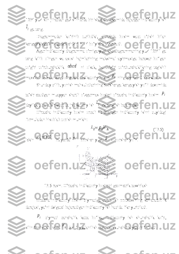 1234 yuzi son jihatdan gaz silindrda bir ish sikli davomida bajargan indikatoriy ishll
 ga teng.
Diagrammadan   ko’rinib   turibdiki,   silindrda   bosim   vaqt   o’tishi   bilan
kengayish yo’lining egri chiziri 3—4 bo’yicha o’zgaradi.
Agar indikatoriy diagramma o’rniga yuzi shu diagrammaning yuzi 12341 ga
teng   kilib   olingan   va   asosi   hajmlarining   maksimal   ayirmasiga   baravar   bo’lgan
to’g’ri   to’rtburchaklik  	
abcd   ni   olsak,   bu   to’g’ri   to’rtburchaklikning   tegishli
masshtabda balandligi o’rgacha indikatoriy bosim 	
pi  ning qiymatini ko’rsatadi.
Shunday qilib, yonish mahsulotlarining porshenga kenga yish yo’li davomida
ta’sir   etadigan   muayyan   shartli   o’zgarmas   bosimi   o’rtacha   indikatoriy   bosim  	
pi
deyiladi; bu ta’sir vaqtida indikatoriy ish 	
Ll  ga teng ish bajariladi.
O’rtacha   indikatoriy   bosim   orqali   ifodalangan   indikato riy   ishni   quyidagi
formuladan hisoblab topish mumkin:	
Lt=	plV	h
(13.5)
lekin 	
V	h=	FS	,  bu yerda 	F —porshen yuzi; 	S  — porshen yo’li. 
13.5-rasm. O’rtacha indikato riy bosimni geometrik tasvirlash
Ortacha   indikatoriy   bosim   qiymatiga   qarab   ish   protsessining   samaradorlik
darajasi, ya’ni dviga tel bajaradigan indikatoriy ish haqida fikr yuritiladi.	
pi
  qiymati   qanchalik   katta   bo’lsa,   indikatoriy   ish   shunchalik   ko’p,
silindrning ish hajmi 	
Vh  dan foydalanilish darajasi shunchalik yuqori bo’ladi. 