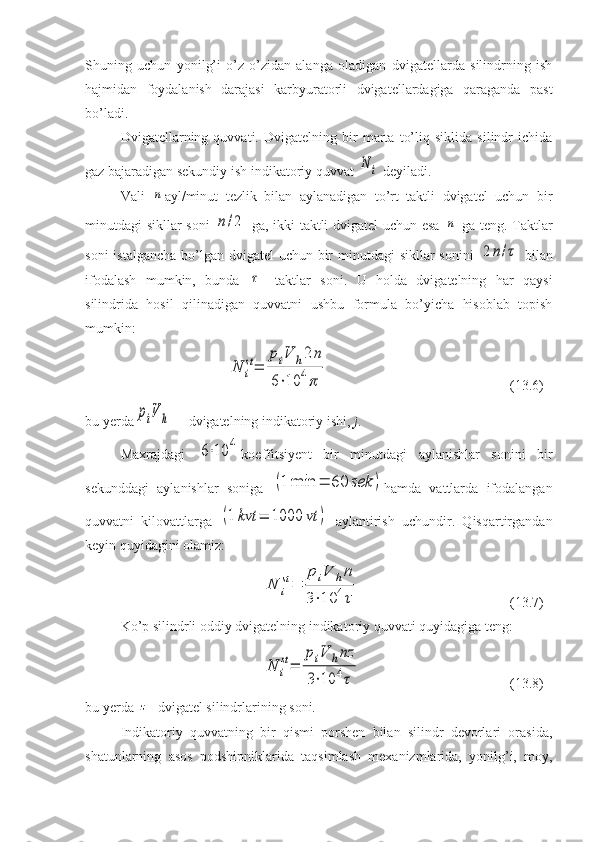 Shuning   uchun   yonilg’i   o’z-o’zidan   alanga   oladigan   dvigatellarda   silindrning   ish
hajmidan   foydalanish   darajasi   karbyuratorli   dvigatellardagiga   qaraganda   past
bo’ladi.
Dvigatellarning   quvvati.   Dvigatelning   bir   marta   to’liq   siklida   silindr   ichida
gaz bajaradigan sekundiy ish indikatoriy quvvat N	i  deyiladi.
Vali  	
n ayl/minut   tezlik   bilan   aylanadigan   to’rt   taktli   dvigatel   uchun   bir
minutdagi sikllar soni  	
n/2   ga, ikki taktli dvigatel uchun esa  	n   ga teng. Taktlar
soni  istalgancha bo’lgan dvigatel  uchun bir  minutdagi  sikllar sonini  	
2n/τ   bilan
ifodalash   mumkin,   bunda  	
τ —taktlar   soni.   U   holda   dvigatelning   har   qaysi
silindrida   hosil   qilinadigan   quvvatni   ushbu   formula   bo’yicha   hisoblab   topish
mumkin:	
N	i
st=	
piV	h2n	
6⋅10	4π
(13.6)
bu yerda	
piV	h — dvigatelning indikatoriy ishi,  j .
Maxrajdagi  	
6⋅10	4 koeffitsiyent   bir   minutdagi   aylanishlar   sonini   bir
sekunddagi   aylanishlar   soniga  	
(1	min	=	60	sek	) hamda   vattlarda   ifodalangan
quvvatni   kilovattlarga  	
(1	kvt	=	1000	vt	)   aylantirish   uchundir.   Qisqartirgandan
keyin quyidagini olamiz:	
N	i
st=	
piV	hn	
3⋅10	4τ
(13.7)
Ko’p silindrli oddiy dvigatelning indikatoriy quvvati quyidagiga teng:	
N	i
st=	
piV	hnz	
3⋅10	4τ
(13.8)
bu yerda 	
z - dvigatel silindrlarining soni.
Indikatoriy   quvvatning   bir   qismi   porshen   bilan   silindr   devorlari   orasida,
shatunlarning   asos   podshipniklarida   taqsimlash   mexanizmlarida,   yonilg’i,   moy, 