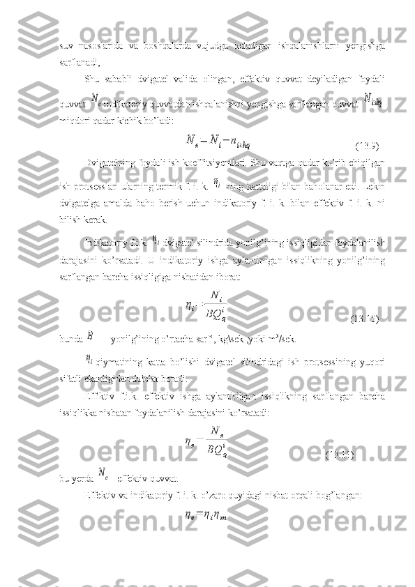 suv   nasoslarida   va   boshqalarda   vujudga   keladigan   ishqalanishlarni   yengishga
sarflanadi,
Shu   sababli   dvigatel   valida   olingan,   effaktiv   quvvat   deyiladigan   foydali
quvvat N	e indikatoriy quvvatdan ishqalanishni yengishga sarflangan quvvat 	N	ishq
miqdori qadar kichik bo’ladi:	
N	e=	N	i−	nishq
(13.9)
Dvigatelning foydali ish koeffitsiyentlari. Shu vaqtga qadar ko’rib chiqilgan
ish protsesslari ularning termik f. i. k. 	
ηi  ning kattaligi bilan baholanar edi. Lekin
dvigatelga   amalda   baho   berish   uchun   indikatoriy   f.   i.   k.   bilan   effektiv   f.   i.   k.   ni
bilish kerak.
Indikatoriy f.i.k. 	
ηi dvigatel silindrida yonilg’ining issiqligidan foydalanilish
darajasini   ko’rsatadi.   U   indi katoriy   ishga   aylantirilgan   issiqlikning   yonilg’ining
sarf langan barcha issiqligiga nisbatidan iborat:	
ηi=	
N	i	
BQ	q
i
        (13.10)
bunda 	
B  — yonilg’ining o’rtacha sarfi, kg\sek ,yoki m 3
/sek.
ηi
qiymatining   katta   bo’lishi   dvigatel   silindridagi   ish   protsessining   yuqori
sifatli ekanligidan dalolat beradi.
Effiktiv   f.i.k.   effektiv   ishga   aylantirilgan   issiqlikning   sarflangan   barcha
issiqlikka nisbatan foydalanilish darajasini ko’rsatadi:	
ηe=	
N	e	
BQ	q
i
        (13.11)
bu yerda 	
N	e  -effektiv quvvat.
Effektiv va indikatoriy f. i. k. o’zaro quyidagi nisbat orqali bog’langan:	
ηe=	ηiηm 