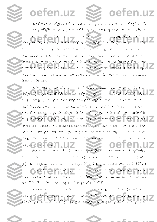 Ichki yonuv dvigatellari haqida umumiy tushuncha va ularning tasnifi.
Ish yoqilg’isi maxsus qurilma ichida yonadigan va yonish jarayonida ajralib
chiqqan   issiqlik   miqdorining   ma’lum   qismini   mexanik   energiyaga   aylantirib   bera
oladygan   issiqlik;   mashinasiga   ichki   yonuv   dviga teli   (IYED)   deyiladi.   Barcha
termodinamik   jarayonlar   sikl   davomida   silindrning   ish   hajmida   ketma-ket
kechadigan   porshenli;   ish   jismi   havo   kompressorida   siqiladigan,   maxsus   yonish
kamerasida   yonadigan   va   yonish   mahsuloti   gaz   turbinasida   kengayadigan   gaz
turbinali   va   yonish   mahsuloti   soploda   kengayishidan   reaktiv   kuch   vujudga
keladigan   reaktiv   dvigatellar   mavjud   va   ular   inson   faoliyatining   turli   sohalarida
keng qo’llaniladi.
Ichki   yonuv   dvigatellari   yoqilg’i   turiga   qarab,   gaz   yoqilg’isida   (gaz
dvigateli),   suyuq   yoqilgida   (benzin,   solyar   moyi,   kerosin,   ligroin   va   h.k),   binar
(suyuq va gaz) yoqilg’ida ishlaydigan dvigatellarga bo’linadi. Ish sikliga qarab ikki
va   to’rt   taktli;   yoqilg’ining   kameraga   kiritilishiga   qarab   bosimli   va   bosimsiz;   ish
aralashmasining   tayyorlanishiga   ko’ra   ish   jismi   tashqarida   va   ichkarida
tayyorlanadigan   dvigatellarga   bo’linadi.   Ish   aralashmasini   o’t   oldirish   usuliga
qarab   tashqi   elektr   manbaidan   (elektr   uchquni,   o’t   oldirish   shari—kaloriza tor)   va
silindrda   siqilgan   havoning   qizishi   (dizel   dvigateli)   hisobiga   o’t   oldiriladigan
dvigatellar   mav jud.   IYOD   lari   avtomobil,   aviatsiya,   gaz   turbinali   va   reaktiv
dvigatellarga bo’linadi.
Avtomobil   uchun   IYOD   larining   yaratilishi   o’tgan   asrning   60-yillariga
to’g’ri keladi. Bu davrda Lenuar (1860 y.) Fransiyada, N. Otto va E. Lengen (1867
y.) Germaniyada tadqiqotlar olib borgan. N. Ottoning to’rt taktli dvigateli (1867 y.)
Bo-de-Rosha tomonidan (1862 y.) taklif etilgan sxema bo’yicha yasaldi. 19- asrda
neftni   qayta   ishlashdan   olingan   benzin,   kerosinlarni   elektr   uchquni   yordamida
yoqilishi IYOD larining keng tarqalishiga sabab bo’ldi.
Rossiyada   birinchi-marta   benzinda   ishlaydigan   IYOD   (Koyetovich
dvigateli)   1889   yil   yasalgan.   Nemis   muxandisi   R.   Dizel   tomonidan   ixtiro   etilgan
(1897   y.)   siqilish   hisobiga   qizigan   havoga   purkalgan   yokilg’ining   yonishi 