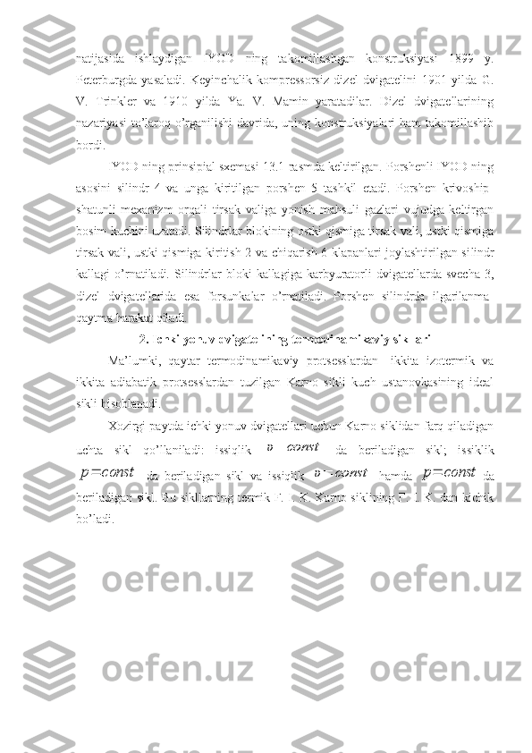 natijasida   ishlaydigan   IYOD   ning   takomillashgan   konstruksiyasi   1899   y.
Peterburgda   yasaladi.   Keyinchalik   kompressorsiz   dizel   dvigatelini   1901   yilda   G.
V.   Trinkler   va   1910   yilda   Ya.   V.   Mamin   yaratadilar.   Dizel   dvigatellarining
nazariyasi  to’laroq o’rganilishi  davrida, uning konstruksiyalari  ham  takomillashib
bordi.
IYOD ning prinsipial sxemasi 13.1-rasmda keltirilgan. Porshenli IYOD ning
asosini   silindr   4   va   unga   kiritilgan   porshen   5   tashkil   etadi.   Porshen   krivoship-
shatunli   mexanizm   orqali   tirsak   valiga   yonish   mahsuli   gazlari   vujudga   keltirgan
bosim kuchini uzatadi. Silindrlar blokining ostki qismiga tirsak vali, ustki qismiga
tirsak vali, ustki qismiga kiritish 2 va chiqarish 6 klapanlari joylashtirilgan si lindr
kallagi   o’rnatiladi.  Silindrlar   bloki   kallagiga  karbyuratorli   dvigatellarda  svecha   3,
dizel   dvigatellarida   esa   forsunkalar   o’rnatiladi.   Porshen   silindrda   ilgarilanma-
qaytma harakat qiladi.
2. Ichki yonuv dvigatelining termodinamikaviy sikllari
Ma’lumki,   qaytar   termodinamikaviy   protsesslardan—ikkita   izotermik   va
ikkita   adiabatik   protsesslardan   tuzilgan   Karno   sikli   kuch   ustanovkasining   ideal
sikli hisoblanadi.
Xozirgi paytda ichki yonuv dvigatellari uchun Karno siklidan farq qiladigan
uchta   sikl   qo’llaniladi:   issiqlik  υ=	const   da   beriladigan   sikl;   issiklik	
p=	const
  da   beriladigan   sikl   va   issiqlik  	υ=	const   hamda  	p=	const da
berila digan sikl. Bu sikllarning termik F. I. K. Karno siklining F. I. K. dan kichik
bo’ladi. 