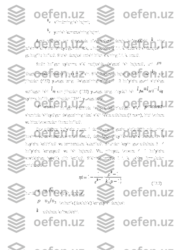 υa- silindrning ish hajmi; 
υe
- yonish kamerasining hajmi.
Agar   nisbatan   tor   chegarada   o’zgaradigan   daraja   ko’rsatkichi  	
k   ning
ta’sirini ko’rib chiqmaydigan bo’lsak, u holda termik f. i. k. faqat siqish darajasi 	
ε
ga bog’liq bo’ladi. Siqish darajasi ortishi bilan siklning f. i. k. ortadi.
Sodir   bo’lgan   aylanma   sikl   natijasida   dvigatel   ish   ba jaradi,   uni  	
ρυ -
diagrammadan oson aniqlash mumkin. Sikl davomida bajarilgan to’liq ish 	
lto'l  son
jihatdan   (432)   yuzaga   teng.   Dvigatelning   chiziq   1—2   bo’yicha   gazni   siqishga
sarflagan   ishi  	
lsiq son   jihatdan   (122)   yuzaga   teng.   Foydali   ish  	lfon	=	lto'l−	lsiq
ayirma bo’lib, son jihatdan 12341 yuzaga teng.	
P	=	const
  bo’lgan   sharoitda   issiqlik   keltiriladigan   sikl.  	p=	const
sharoitda ishlaydigan dvigatel ning ideal sikli ikkita adiabata (3-rasm), bitti izobara
va bitta izoxoradan iborat bo’ladi.
Gaz   adiabata   bo’yicha   nuqta   1   dan   nuqta   2   gacha   siqiladi,   bunda   uning
bosimi   va   temperaturasi   ortib   boradi,   deb   faraz   qilaylik.   Issiqlik   izobara   2—3
buyicha   keltiriladi   va   temperatura   kutariladi.   Shundan   keyin   gaz   adiabata   3—4
bo’yicha   kengayadi   va   ish   bajaradi.   Va,   nihoyat,   izoxora   4—1   bo’yicha
sovitkichga   issiqlik   olib   ketiladi.   Siklning   termik   f.   i.   k.   ushbu   formuladan
aniqlanadi:	
ηt	=	1−	
1
εk−1⋅	
ρk−	1	
k	(p−	1)
(13.2)
bunda 	
ε=	υ1/υ2 - siqish darajasi,	
p=	υ3/υ2
-izobarik (dastlabki) kengayish darajasi:	
k
-  adiabata ko’rsatkichi. 