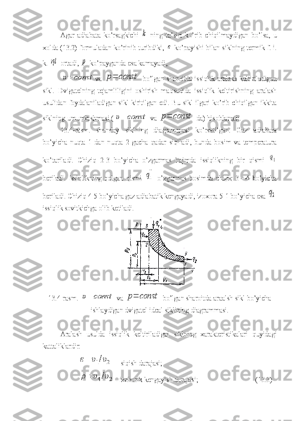 Agar   adiabata   ko’rsagkichi  k   ning   ta’siri   ko’rib   chiqilmaydigan   bo’lsa,   u
xolda (13.2) formuladan ko’rinib turibdiki, 	
ε  ko’payishi bilan siklning termik f. i.
k. 	
ηt  ortadi, 	p  ko’payganda esa kamayadi,	
υ=	const
va  	p=	const   bo’lgan sharoitda issiqlik aralash keltiriladigan
sikl.   Dvigatelning   tejamliligini   oshirish   maqsadida   issiqlik   keltirishning   aralash
usulidan  foydalaniladigan  sikl  kiritilgan  edi. Bu  sikl  ilgari  ko’rib  chiqilgan ikkita
siklning umumlashmasi (
υ=	const  va 	p=	const  da) hisoblanadi.
13.4-rasm.   shunday   siklning   diagrammasi   ko’rsatilgan.   Gaz   adiabata
bo’yicha   nuqta   1   dan   nuqta   2   gacha   qadar   siqiladi,   bunda   bosim   va   temperatura
ko’tariladi.   Chiziq   2-3   bo’yicha   o’zgarmas   hajmda   issiqlikning   bir   qismi  	
q1
beriladi.   Issiqlikning   qolgan   qismi  	
q1
``   o’zgarmas   bosimda   chiziq   3—4   bo’yicha
beriladi. Chiziq 4-5 bo’yicha gaz adiabatik kengayadi, izoxora 5-1 bo’yicha esa 	
q2
issiqlik sovitkichga olib ketiladi.
13.4-rasm. 	
υ=	const  va 	p=	const  bo’lgan sharoitda araalsh sikl bo’yicha
ishlaydigan dvigatel ideal siklining diagrammasi.
Aralash   usulda   issiqlik   keltiriladigai   siklning   xarakteristikalari   quyidagi
kattaliklardir:	
ε=	υ1/υ2
 -  siqish darajasi; 	
ρ=	υ4/υ2
- izobarik kengayish darajasi;  (13.3) 