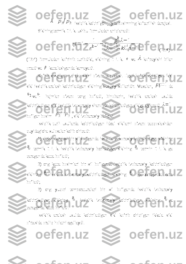 λ=	p3/p2-issiqlik keltirilgan joyda bosimning ko’tarilish darajasi.
Siklning termik f. i. k. ushbu formuladan aniqlanadi:
ηt	=	1−	
1
εk−1−	
ρkλ−	1	
(λ−	1)+	kλ	(ρ−	1)
(13.4)
(13.4)   formuladan   ko’rinib   turibdiki,   siklning   f.   i.   k.  	
ε   va     ko’payishi   bilan
ortadi va 	
ρ  kattalashganda kamayadi.
Ko’rib  chiqilgan   uchala   siklni   o’zaro   taqoslash.   Ilgari   ko’rib   chiqilgan  ikki
sikl  issiqlik  aralash keltiriladigan siklning xususiy  xollaridir. Masalan,  	
ρҳ	=	1 da	
υ2
va	υ1   hajmlar   o’zaro   teng   bo’ladi,   binobarin,   issiqlik   aralash   usulda
keltiriladigan sikl issiqlik izoxoraviy sharoitda keltiriladigan siklga aylanadi 	
λ=	1
bo’lgan bosim  	
ρ2=	ρ3 , sikl izobaraviy bo’ladi.
Issiqlik   turli   usullarda   keltiriladigan   ideal   sikllarni   o’zaro   taqqoslashdan
quyidagicha xulosalar kelib chiqadi:
1) siqish darajasi bir xil bo’lganda issiqlik izoxoraviy keltiriladigan siklning	
ηt
  termik   f.   i.   k.   issiqlik   izobaraviy   beriladigan   siklning  	ηt   termin   f.   i.   k.   ga
qaragan da katta bo’ladi;
2)   eng   katta   bosimlari   bir   xil   bo’lganda   issiqlik   izobaraviy   keltiriladigan
siklning  	
ηt   issiqlik   izoxoraviy   kel tiriladigan   siklning  	ηt   iga   qaraganda   katta
bo’ladi;
3)   eng   yuqori   temperaturalari   bir   xil   bo’lganda   issiqlik   izobaraviy
keltiriladigan   siklning  	
ηt   issiqlik   izoxora viy   keltiriladigan   siklning  	ηt ga
qaraganda katta bo’ladi.
Issiklik   aralash   usulda   keltiriladigan   sikl   ko’rib   chiqilgan   ikkala   sikl
o’rtasida oraliq holatni egallaydi. 