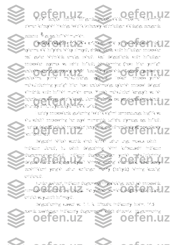 Siqish   darajasi   optimal   bo’lganda   aralash   siklda   maksimal   bosimning
qisman ko’payishi hisobiga issiqlik izobaraviy keltiriladigan sikldagiga qaraganda
qattaroq  ηt ga ega bo’lishi mumkin.
Haqiqiy   dvigatellarning   sikllari.   Real   ichki   yonuv   dvigatellari   ideal
aylanma   sikl   bo’yicha   ishlay   olmaydi,   chunki   ularda   sodir   bo’ladigan   protsesslar
real   gazlar   ishtirokida   amalga   oshadi.   Real   dvigatellarda   sodir   bo’ladigan
protsesslar   qaytmas   va   ochiq   bo’ladi;   ish   jismning   (havo   bilan   yonilg’i
aralashmasining)   ximiyaviy   tarkibi   faqat   bir   yunalishda   o’zgaradi—yonuvchan
aralashma   yonish   mahsulotlariga   aylanadi.   Teskari   protsess—yonish
mahsulotlarining   yoqilg’i   bilan   havo   aralashmasiga   aylanish   protsessi   dvi gatel
silindrida   sodir   bo’lishi   mumkin   emas.   Yonish   mahsulotlari   kengayib   va   ish
bajarib,   atmosferaga   chiqib   ketadi,   ularning   o’rniga   esa   yangi   aralashma   kiradi.
Shunday qilib, bu yerda aylanma sikl uziladi.
Haqiqiy   protsesslarda   gazlarning   issiqlik   sig’imi   temperaturaga   bog’lik   va
shu   sababli   protsessning   har   qaysi   momentida   turlicha   qiymatga   ega   bo’ladi.
Haqiqiy dvigatellarda ish protsesslari jarayonida gidrodinamikaviy va mexanikaviy
isroflar bo’ladi.
Dvigatelni   ishlash   vaqtida   sinab   ko’rish   uchun   unga   maxsus   asbob—
indikator   ulanadi,   bu   asbob   dvigatelning   ishini   ko’rsatuvchi   indikator
diagrammasini   chizadi.   Indikator   diagrammasidan   yonish   mahsulotlarining
dvigatel   silindrida   bajargan   foydali   ishining   kattaligi   shuningdek,   mexanikaviy
qarshiliklarni   yengish   uchun   sarflangan   manfiy   (befoyda)   ishning   kattaligi
aniqlanadi.
Bundan   tashqari,   indikator   diagrammasining   shakliga   qarab   ish   protsessida
normadan   chetga   chiqilishi   haqida   fikr   yuritish   mumkin,   diagrammasiz   bularni
aniqlab va yuqotib bo’lmaydi.
Dvigatellarning   suvvati   va   f.   i.   k.   O’rtacha   indikatoriy   bosim.   14.5   —
rasmda   tasvirlangan   indikatoriy   diagrammami   ko’rib   chiqamiz.   Diagrammaning 