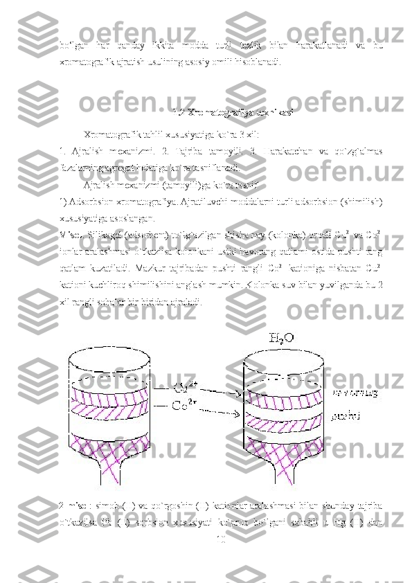 b о‘ lgan   h ar   q anday   ikkita   modda   turli   tezlik   bilan   h arakatlanadi   va   bu
xromatografik ajratish usulining asosiy omili  h isoblanadi.
1.2 Xromatografiya texnikasi
Xromatografik tahlil xususiyatiga ko`ra 3 xil:  
1.   Ajralish   m е xanizmi.   2.   Tajriba   tamoyili.   3.   Harakatchan   va   qo`zg`almas
fazalarning agr е gat holatiga ko`ra tasniflanadi.  
Ajralish m е xanizmi (tamoyili)ga ko`ra tasnif 
1) Adsorbsion xromatografiya. Ajratiluvchi moddalarni turli adsorbsion (shimilish)
xususiyatiga asoslangan. 
Misol . Silikag е l (adsorb е nt) to`lg`azilgan shisha nay (kolonka) orqali   С u 2+  
va  Со 2+
ionlar  aralashmasi  o`tkazilsa  kolonkani  ustki  havorang qatlami  ostida pushti  rang
qatlam   kuzatiladi.   Mazkur   tajribadan   pushti   rangli   Со 2+  
kationiga   nisbatan   С u 2+
kationi kuchliroq shimilishini anglash mumkin. Kolonka suv bilan yuvilganda bu 2
xil rangli sohalar bir-biridan ajraladi. 
2 misol : simob (II) va qo`rgoshin (II) kationlar aralashmasi  bilan shunday tajriba
o`tkazilsa   Pb   (II)   sorbsion   xususiyati   ko`proq   bo`lgani   sababli   u   Hg   (II)   dan
10  
  