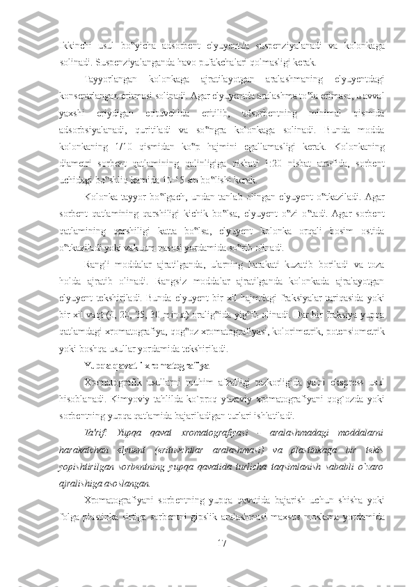 Ikkinchi   usul   bo yicha   adsorbent   elyuyentda   suspenziyalanadi   va   kolonkaga‟
solinadi. Suspenziyalanganda havo pufakchalari qolmasligi kerak. 
Tayyorlangan   kolonkaga   ajratilayotgan   aralashmaning   elyuyentdagi
konsentrlangan eritmasi solinadi. Agar elyuyentda aralashma to la erimasa, u avval	
‟
yaxshi   eriydigan   erituvchida   eritilib,   adsorbentning   minimal   qismida
adsorbsiyalanadi,   quritiladi   va   so ngra   kolonkaga   solinadi.   Bunda   modda	
‟
kolonkaning   1/10   qismidan   ko p   hajmini   egallamasligi   kerak.   Kolonkaning	
‟
diametri   sorbent   qatlamining   qalinligiga   nisbati   1:20   nisbat   atrofida,   sorbent
uchidagi bo shliq kamida 10-15 sm bo lishi kerak. 	
‟ ‟
Kolonka   tayyor   bo lgach,   undan   tanlab   olingan   elyuyent   o tkaziladi.  Agar	
‟ ‟
sorbent   qatlamining   qarshiligi   kichik   bo lsa,   elyuyent   o zi   o tadi.  Agar   sorbent	
‟ ‟ ‟
qatlamining   qarshiligi   katta   bo lsa,   elyuyent   kolonka   orqali   bosim   ostida	
‟
o tkaziladi yoki vakuum nasosi yordamida so rib olinadi. 	
‟ ‟
Rangli   moddalar   ajratilganda,   ularning   harakati   kuzatib   boriladi   va   toza
holda   ajratib   olinadi.   Rangsiz   moddalar   ajratilganda   kolonkada   ajralayotgan
elyuyent   tekshiriladi.   Bunda   elyuyent   bir   xil   hajmdagi   fraksiyalar   tariqasida   yoki
bir xil vaqt (0, 20, 25, 30 minut) oralig ida yig ib olinadi. Har bir fraksiya yupqa	
‟ ‟
qatlamdagi xromatografiya, qog oz xromatografiyasi, kolorimetrik, potensiometrik	
‟
yoki boshqa usullar yordamida tekshiriladi. 
  Yupqa qavatli xromatografiya
Xromatografik   usullarni   muhim   afzalligi   t е zkorligida   ya'ni   ekspr е ss   usul
hisoblanadi.   Kimyoviy   tahlilda   ko`proq   yuzaviy   xromatografiyani   qog`ozda   yoki
sorb е ntning yupqa qatlamida bajariladigan turlari ishlatiladi. 
Ta'rif:   Yupqa   qavat   xromatografiyasi   -   aralashmadagi   moddalarni
harakatchan   elyu е nt   (erituvchilar   aralashmasi)   va   plastinkaga   bir   t е kis
yopishtirilgan   sorb е ntning   yupqa   qavatida   turlicha   taqsimlanish   sababli   o`zaro
ajralishiga asoslangan. 
Xromatografiyani   sorb е ntning   yupqa   qavatida   bajarish   uchun   shisha   yoki
folga   plastinka   sirtiga   sorb е ntni   gipslik   aralashmasi   maxsus   moslama   yordamida
17  
  