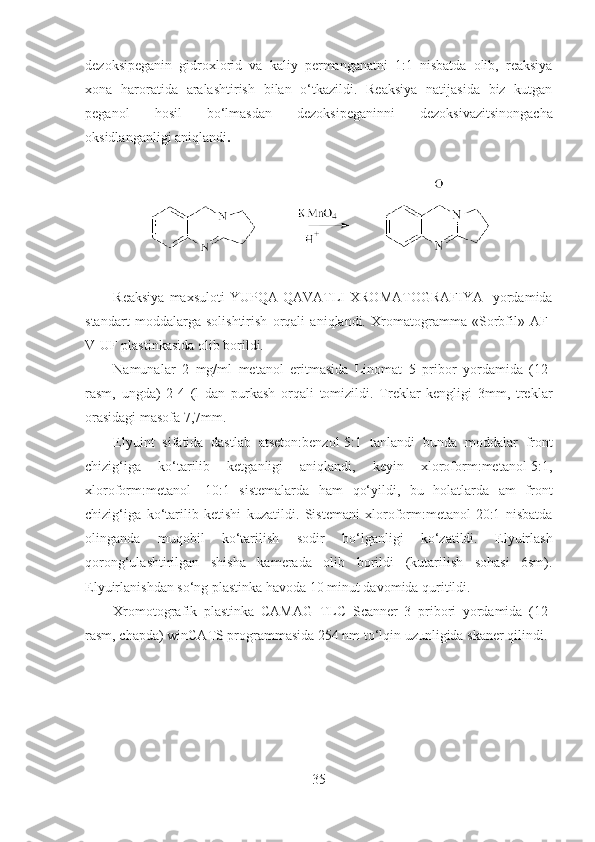 dezoksipeganin   gidroxlorid   va   kaliy   permanganatni   1:1   nisbatda   olib,   reaksiya
xona   haroratida   aralashtirish   bilan   o‘tkazildi.   Reaksiya   natijasida   biz   kutgan
peganol   hosil   bo‘lmasdan   dezoksipeganinni   dezoksivazitsinongacha
oksidlanganligi aniqlandi . 
Reaksiya  maxsuloti  YUPQA   QAVATLI   XROMATOGRAFIYA    yordamida
standart   moddalarga   solishtirish   orqali   aniqlandi.   Xromatogramma   «Sorbfil»   AF-
V-UF plastinkasida olib borildi.
Namunalar   2   mg/ml   metanol   eritmasida   Linomat   5   pribor   yordamida   (12-
rasm,   ungda)   2-4   (l   dan   purkash   orqali   tomizildi.   Treklar   kengligi   3mm,   treklar
orasidagi masofa 7,7mm.
Elyuint   sifatida   dastlab   atseton:benzol-5:1   tanlandi   bunda   moddalar   front
chizig‘iga   ko‘tarilib   ketganligi   aniqlandi,   keyin   xloroform:metanol-5:1,
xloroform:metanol   -10:1   sistemalarda   ham   qo‘yildi,   bu   holatlarda   am   front
chizig‘iga   ko‘tarilib   ketishi   kuzatildi.   Sistemani   xloroform:metanol-20:1   nisbatda
olinganda   muqobil   ko‘tarilish   sodir   bo‘lganligi   ko‘zatildi.   Elyuirlash
qorong‘ulashtirilgan   shisha   kamerada   olib   borildi   (kutarilish   sohasi   6sm).
Elyuirlanishdan so‘ng plastinka havoda 10 minut davomida quritildi.
Xromotografik   plastinka   CAMAG   TLC   Scanner   3   pribori   yordamida   (12-
rasm, chapda) winCATS programmasida 254 nm to‘lqin uzunligida skaner qilindi.
35  
  