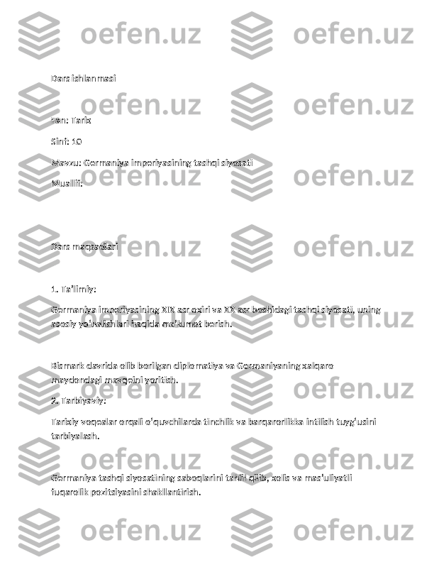 Dars ishlanmasi
Fan: Tarix
Sinf: 10
Mavzu: Germaniya imperiyasining tashqi siyosati
Muallif:  
Dars maqsadlari
1. Ta’limiy:
Germaniya imperiyasining XIX asr oxiri va XX asr boshidagi tashqi siyosati, uning
asosiy yo‘nalishlari haqida ma’lumot berish.
Bismark davrida olib borilgan diplomatiya va Germaniyaning xalqaro 
maydondagi mavqeini yoritish.
2. Tarbiyaviy:
Tarixiy voqealar orqali o‘quvchilarda tinchlik va barqarorlikka intilish tuyg‘usini 
tarbiyalash.
Germaniya tashqi siyosatining saboqlarini tahlil qilib, xolis va mas’uliyatli 
fuqarolik pozitsiyasini shakllantirish. 