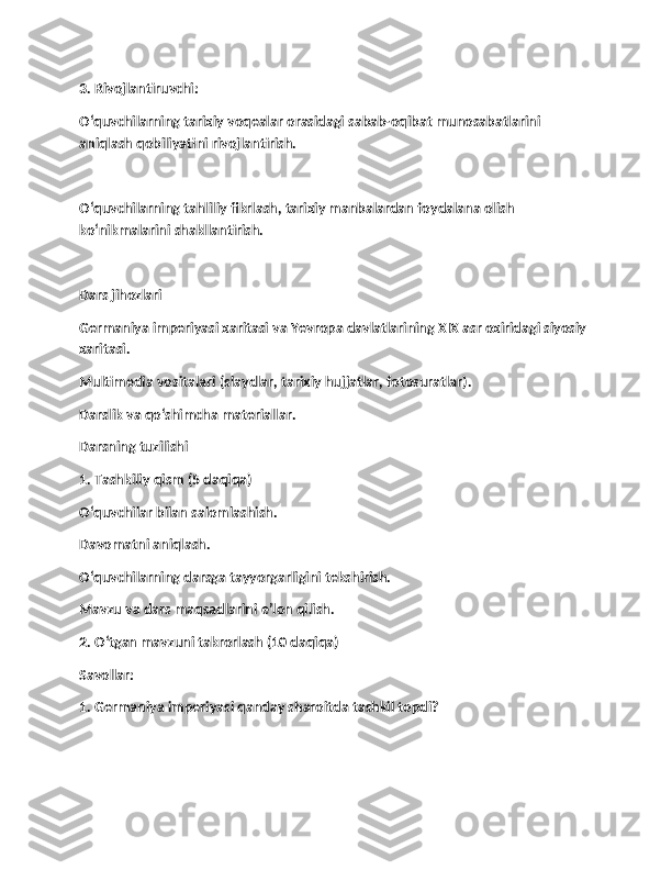 3. Rivojlantiruvchi:
O‘quvchilarning tarixiy voqealar orasidagi sabab-oqibat munosabatlarini 
aniqlash qobiliyatini rivojlantirish.
O‘quvchilarning tahliliy fikrlash, tarixiy manbalardan foydalana olish 
ko‘nikmalarini shakllantirish.
Dars jihozlari
Germaniya imperiyasi xaritasi va Yevropa davlatlarining XIX asr oxiridagi siyosiy 
xaritasi.
Multimedia vositalari (slaydlar, tarixiy hujjatlar, fotosuratlar).
Darslik va qo‘shimcha materiallar.
Darsning tuzilishi
1. Tashkiliy qism (5 daqiqa)
O‘quvchilar bilan salomlashish.
Davomatni aniqlash.
O‘quvchilarning darsga tayyorgarligini tekshirish.
Mavzu va dars maqsadlarini e’lon qilish.
2. O‘tgan mavzuni takrorlash (10 daqiqa)
Savollar:
1. Germaniya imperiyasi qanday sharoitda tashkil topdi? 