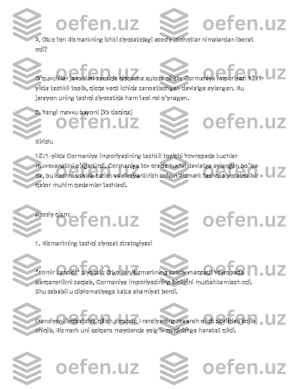 2. Otto fon Bismarkning ichki siyosatidagi asosiy islohotlar nimalardan iborat 
edi?
O‘quvchilar javoblari asosida qisqacha xulosa qilish: Germaniya imperiyasi 1871-
yilda tashkil topib, qisqa vaqt ichida sanoatlashgan davlatga aylangan. Bu 
jarayon uning tashqi siyosatida ham faol rol o‘ynagan.
3. Yangi mavzu bayoni (25 daqiqa)
Kirish:
1871-yilda Germaniya imperiyasining tashkil topishi Yevropada kuchlar 
muvozanatini o‘zgartirdi. Germaniya tez orada kuchli davlatga aylangan bo‘lsa-
da, bu kuchni ushlab turish va rivojlantirish uchun Bismark tashqi siyosatda bir 
qator muhim qadamlar tashladi.
Asosiy qism:
1. Bismarkning tashqi siyosat strategiyasi
"Temir kansler" siyosati: Otto fon Bismarkning asosiy maqsadi Yevropada 
barqarorlikni saqlab, Germaniya imperiyasining birligini mustahkamlash edi. 
Shu sababli u diplomatiyaga katta ahamiyat berdi.
Fransiyani izolyatsiya qilish siyosati: Fransiyaning revansh olish xavfidan kelib 
chiqib, Bismark uni xalqaro maydonda yolg‘iz qoldirishga harakat qildi. 
