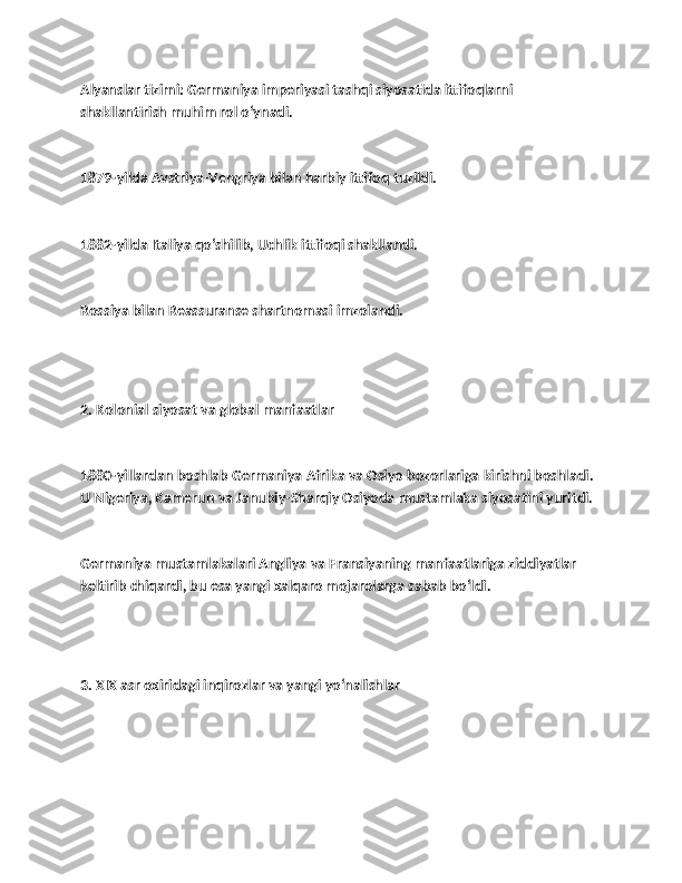 Alyanslar tizimi: Germaniya imperiyasi tashqi siyosatida ittifoqlarni 
shakllantirish muhim rol o‘ynadi.
1879-yilda Avstriya-Vengriya bilan harbiy ittifoq tuzildi.
1882-yilda Italiya qo‘shilib, Uchlik ittifoqi shakllandi.
Rossiya bilan Reassuranse shartnomasi imzolandi.
2. Kolonial siyosat va global manfaatlar
1880-yillardan boshlab Germaniya Afrika va Osiyo bozorlariga kirishni boshladi. 
U Nigeriya, Kamerun va Janubiy-Sharqiy Osiyoda mustamlaka siyosatini yuritdi.
Germaniya mustamlakalari Angliya va Fransiyaning manfaatlariga ziddiyatlar 
keltirib chiqardi, bu esa yangi xalqaro mojarolarga sabab bo‘ldi.
3. XIX asr oxiridagi inqirozlar va yangi yo‘nalishlar 