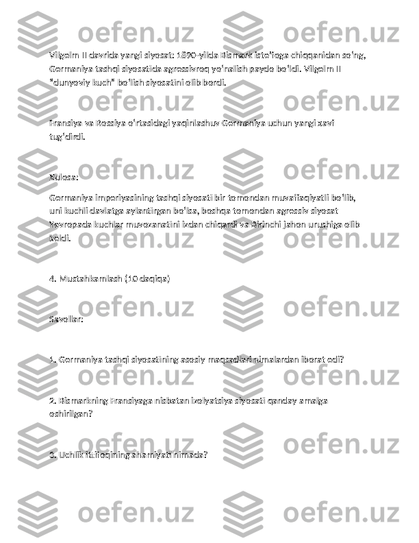 Vilgelm II davrida yangi siyosat: 1890-yilda Bismark iste’foga chiqqanidan so‘ng, 
Germaniya tashqi siyosatida agressivroq yo‘nalish paydo bo‘ldi. Vilgelm II 
“dunyoviy kuch” bo‘lish siyosatini olib bordi.
Fransiya va Rossiya o‘rtasidagi yaqinlashuv Germaniya uchun yangi xavf 
tug‘dirdi.
Xulosa:
Germaniya imperiyasining tashqi siyosati bir tomondan muvaffaqiyatli bo‘lib, 
uni kuchli davlatga aylantirgan bo‘lsa, boshqa tomondan agressiv siyosat 
Yevropada kuchlar muvozanatini izdan chiqardi va Birinchi jahon urushiga olib 
keldi.
4. Mustahkamlash (10 daqiqa)
Savollar:
1. Germaniya tashqi siyosatining asosiy maqsadlari nimalardan iborat edi?
2. Bismarkning Fransiyaga nisbatan izolyatsiya siyosati qanday amalga 
oshirilgan?
3. Uchlik ittifoqining ahamiyati nimada? 