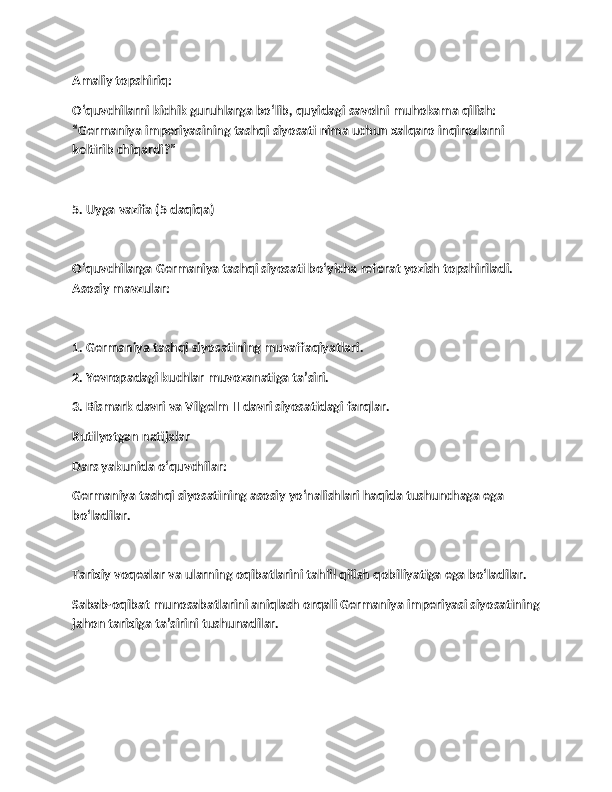 Amaliy topshiriq:
O‘quvchilarni kichik guruhlarga bo‘lib, quyidagi savolni muhokama qilish: 
“Germaniya imperiyasining tashqi siyosati nima uchun xalqaro inqirozlarni 
keltirib chiqardi?”
5. Uyga vazifa (5 daqiqa)
O‘quvchilarga Germaniya tashqi siyosati bo‘yicha referat yozish topshiriladi. 
Asosiy mavzular:
1. Germaniya tashqi siyosatining muvaffaqiyatlari.
2. Yevropadagi kuchlar muvozanatiga ta’siri.
3. Bismark davri va Vilgelm II davri siyosatidagi farqlar.
Kutilyotgan natijalar
Dars yakunida o‘quvchilar:
Germaniya tashqi siyosatining asosiy yo‘nalishlari haqida tushunchaga ega 
bo‘ladilar.
Tarixiy voqealar va ularning oqibatlarini tahlil qilish qobiliyatiga ega bo‘ladilar.
Sabab-oqibat munosabatlarini aniqlash orqali Germaniya imperiyasi siyosatining
jahon tarixiga ta’sirini tushunadilar. 