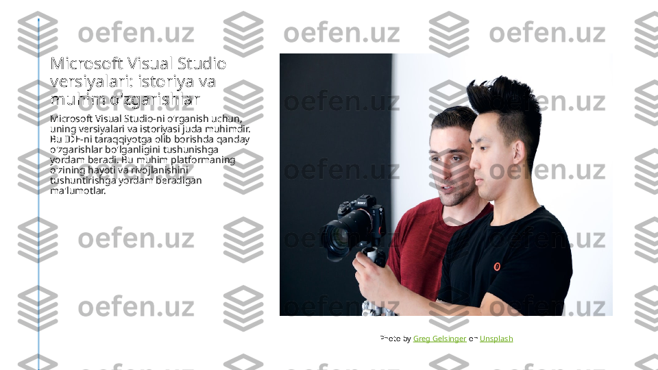 Microsoft Visual Studio 
versiyalari: istoriya va 
muhim o'zgarishlar
Microsoft Visual Studio-ni o'rganish uchun, 
uning versiyalari va istoriyasi juda muhimdir. 
Bu IDE-ni taraqqiyotga olib borishda qanday 
o'zgarishlar bo'lganligini tushunishga 
yordam beradi. Bu muhim platformaning 
o'zining hayoti va rivojlanishini 
tushuntirishga yordam beradigan 
ma'lumotlar.
Photo by  Greg Gelsinger  on  Unsplash 