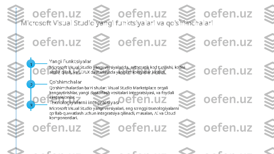 Microsoft Visual Studio yangi funktsiyalari va qo'shimchalari
1 Yangi Funk t siy alar
Microsoft Visual Studio yangi versiyalarida, avtomatik kod tuzilishi, kodni 
analiz qilish, va UI/UX dasturlashda yangi imkoniyatlar kiritildi.
2 Qo'shim chalar
Qo'shimchalardan ba'zi shular: Visual Studio Marketplace orqali 
kengaytirishlar, yangi dasturlash vositalari integratsiyasi, va foydali 
ekstensionlar.
3 Texnologiy alarni int egrat siy asi
Microsoft Visual Studio yangi versiyalari, eng so'nggi texnologiyalarni 
qo'llab-quvvatlash uchun integratsiya qilinadi, masalan, AI va Cloud 
komponentlari. 