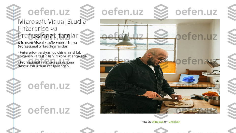 Microsoft Visual Studio 
Enterprise va 
Professional: farqlar
Microsoft Visual Studio Enterprise va 
Professional o'rtasidagi farqlar:
- Enterprise versiyasi qo'shimcha ishlab 
chiqarish va test qilish imkoniyatlariga ega.
- Professional versiyasi esa yagona 
dasturlash uchun mo'ljallangan.
Photo by  Windows  on  Unsplash 