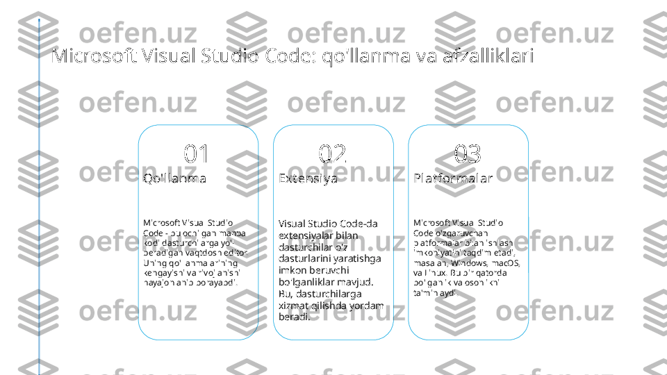 Microsoft Visual Studio Code: qo'llanma va afzalliklari
01
Qo'llanma
Microsoft Visual Studio 
Code - bu ochilgan manba 
kodi dasturchilarga yo'l 
beradigan vaqtdosh editor. 
Uning qo'llanmalarining 
kengayishi va rivojlanishi 
hayajonlanib borayabdi. 02
Ext ensi y a
Visual Studio Code-da 
extensiyalar bilan 
dasturchilar o'z 
dasturlarini yaratishga 
imkon beruvchi 
bo'lganliklar mavjud. 
Bu, dasturchilarga 
xizmat qilishda yordam 
beradi. 03
Plat formalar
Microsoft Visual Studio 
Code o'zgaruvchan 
platformalar bilan ishlash 
imkoniyatini taqdim etadi, 
masalan, Windows, macOS, 
va Linux. Bu bir qatorda 
bo'lganlik va osonlikni 
ta'minlaydi. 