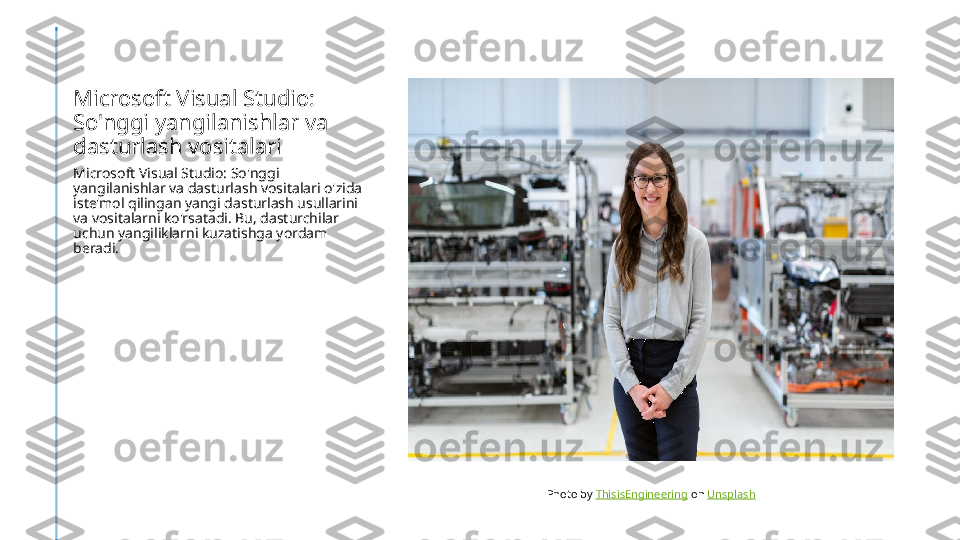Microsoft Visual Studio: 
So'nggi yangilanishlar va 
dasturlash vositalari
Microsoft Visual Studio: So'nggi 
yangilanishlar va dasturlash vositalari o'zida 
iste'mol qilingan yangi dasturlash usullarini 
va vositalarni ko'rsatadi. Bu, dasturchilar 
uchun yangiliklarni kuzatishga yordam 
beradi.
Photo by  ThisisEngineering  on  Unsplash 