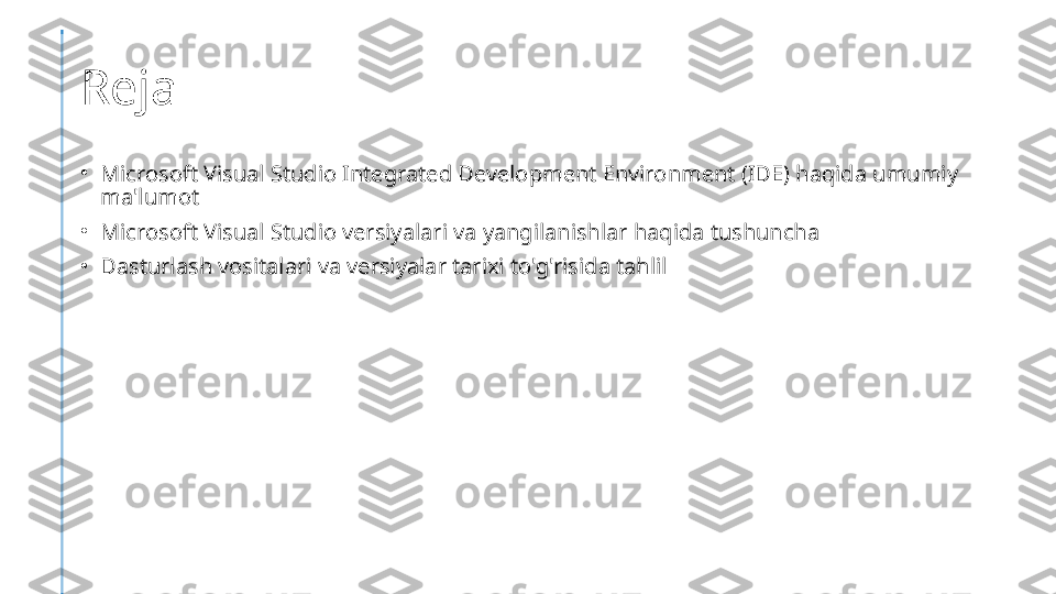 Reja
•
Microsoft Visual Studio Integrated Development Environment (IDE) haqida umumiy 
ma'lumot
•
Microsoft Visual Studio versiyalari va yangilanishlar haqida tushuncha
•
Dasturlash vositalari va versiyalar tarixi to'g'risida tahlil 