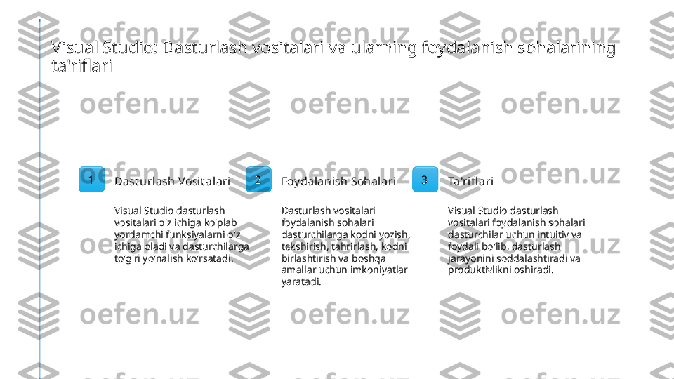 Visual Studio: Dasturlash vositalari va ularning foydalanish sohalarining 
ta'riflari
1
Dast urlash Vosit alari
Visual Studio dasturlash 
vositalari o'z ichiga ko'plab 
yordamchi funksiyalarni o'z 
ichiga oladi va dasturchilarga 
to'g'ri yo'nalish ko'rsatadi. 2
Foy dalanish Sohalari
Dasturlash vositalari 
foydalanish sohalari 
dasturchilarga kodni yozish, 
tekshirish, tahrirlash, kodni 
birlashtirish va boshqa 
amallar uchun imkoniyatlar 
yaratadi. 3
Ta'rifl ari
Visual Studio dasturlash 
vositalari foydalanish sohalari 
dasturchilar uchun intuitiv va 
foydali bo'lib, dasturlash 
jarayonini soddalashtiradi va 
produktivlikni oshiradi. 