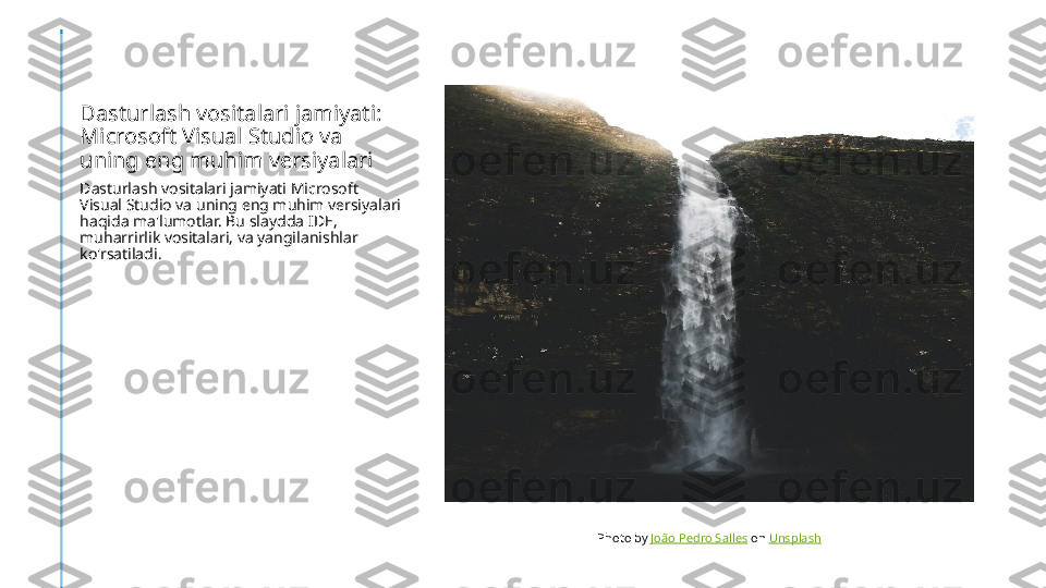 Dasturlash vositalari jamiyati: 
Microsoft Visual Studio va 
uning eng muhim versiyalari
Dasturlash vositalari jamiyati Microsoft 
Visual Studio va uning eng muhim versiyalari 
haqida ma'lumotlar. Bu slaydda IDE, 
muharrirlik vositalari, va yangilanishlar 
ko'rsatiladi.
Photo by  João Pedro Salles  on  Unsplash 