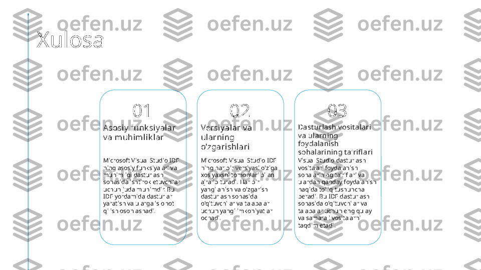 Xulosa
01
Asosiy  funk siy alar 
v a muhimli k lar
Microsoft Visual Studio IDE 
ning asosiy funksiyalari va 
muhimligi dasturlash 
sohasida ishtirok etuvchilar 
uchun juda muhimdir. Bu 
IDE yordamida dasturlar 
yaratish va ularga islohot 
qilish osonlashadi. 02
Versi y alar v a 
ularning 
o'zgarishlari
Microsoft Visual Studio IDE 
ning har bir versiyasi o'ziga 
xos yaxshi tomonlari bilan 
ajralib turadi. Har bir 
yangilanish va o'zgarish 
dasturlash sohasida 
o'qituvchilar va talabalar 
uchun yangi imkoniyatlar 
ochadi. 03
Dast urla sh v osit a lari  
v a ularning 
foy dalanish 
sohala ri ning t a'rifl ari
Visual Studio dasturlash 
vositalari foydalanish 
sohalarining ta'riflari va 
ulardan qanday foydalanish 
haqida to'liq tushuncha 
beradi. Bu IDE dasturlash 
sohasida o'qituvchilar va 
talabalar uchun eng qulay 
va samarali vositalarni 
taqdim etadi. 