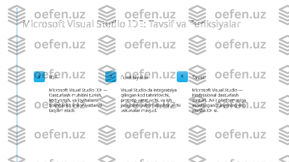 Microsoft Visual Studio IDE: Tavsif va Funksiyalar
1
IDE
Microsoft Visual Studio IDE — 
Dasturlash muhitini tuzish, 
kod yozish, va loyihalarni 
boshqarish imkoniyatlarini 
taqdim etadi. 2
Funk siy alar
Visual Studio-da integratsiya 
qilingan kod tahrirlovchi, 
prototip yaratuvchi, va ish 
jarayonini avtomatlashtiruvchi 
uskunalar mavjud. 3
Tav si f
Microsoft Visual Studio — 
Professional dasturlash 
dasturi, .NET platformasiga 
asoslangan dunyoning eng 
yaxshi IDE si. 