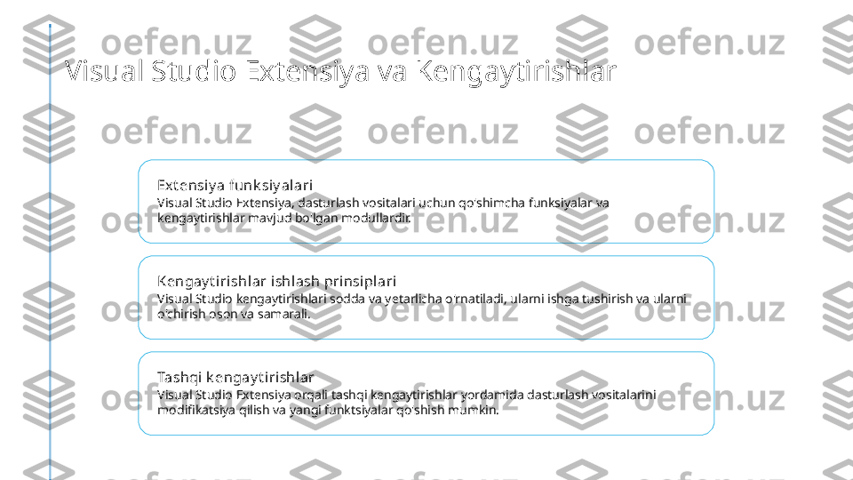 Visual Studio Extensiya va Kengaytirishlar
Ex t ensiy a funk siy al ari
Visual Studio Extensiya, dasturlash vositalari uchun qo'shimcha funksiyalar va 
kengaytirishlar mavjud bo'lgan modullardir.
Kengay t iri shlar i shlash prinsi pl ari
Visual Studio kengaytirishlari sodda va yetarlicha o'rnatiladi, ularni ishga tushirish va ularni 
o'chirish oson va samarali.
Tashqi  k engay t irishlar
Visual Studio Extensiya orqali tashqi kengaytirishlar yordamida dasturlash vositalarini 
modifikatsiya qilish va yangi funktsiyalar qo'shish mumkin. 