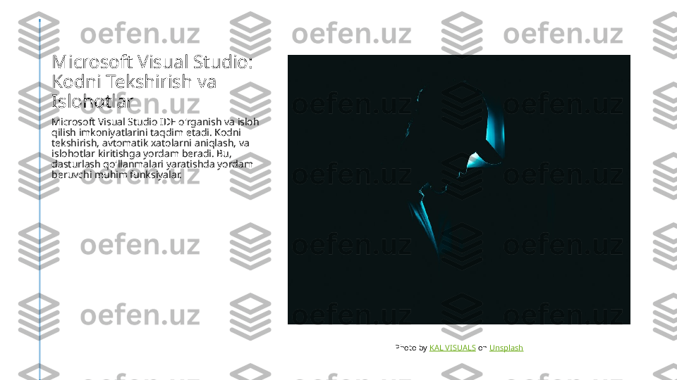Microsoft Visual Studio: 
Kodni Tekshirish va 
Islohotlar
Microsoft Visual Studio IDE o'rganish va isloh 
qilish imkoniyatlarini taqdim etadi. Kodni 
tekshirish, avtomatik xatolarni aniqlash, va 
islohotlar kiritishga yordam beradi. Bu, 
dasturlash qo'llanmalari yaratishda yordam 
beruvchi muhim funksiyalar.
Photo by  KAL VISUALS  on  Unsplash 