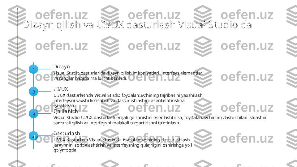 Dizayn qilish va UI/UX dasturlash Visual Studio da
1 Di zay n
Visual Studio dasturlarida dizayn qilish imkoniyatlari, interfeys elementlari 
va ranglar haqida ma'lumot beriladi.
2 UI /UX
UI/UX dasturlashda Visual Studio foydalanuvchining tajribasini yaxshilash, 
interfeysni yaxshi ko'rsatish va dastur ishlashini osonlashtirishga 
qaratilgan.
3 Qo'll anish
Visual Studio UI/UX dasturlash orqali qo'llanishni osonlashtirish, foydalanuvchining dastur bilan ishlashini 
samarali qilish va interfeysni malakali o'zgartirishni ta'minlash.
4 Dast urlash
UI/UX dasturlash Visual Studio da foydalanuvchining dastur ishlash 
jarayonini soddalashtirish va interfeysning qulayligini oshirishga yo'l 
qo'ymoqda. 