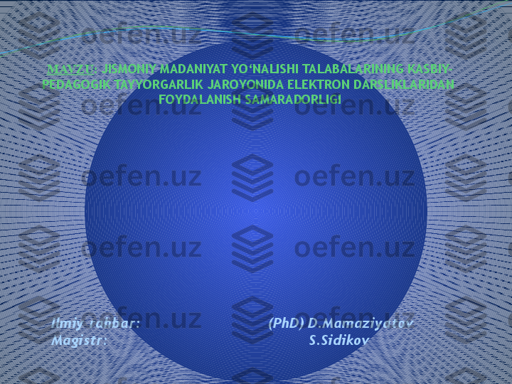 MAVZU :   JISMONIY MADANIYAT YO‘NALISHI TALABALARINING KASBIY-
PEDAGOGIK TAYYORGARLIK JAROYONIDA ELEKTRON DARSLIKLARIDAN  
FOYDALANISH SAMARADORLIGI
Ilmiy ra h bar :                               (PhD) D.Mamaziyatov
Magistr :                                               S.Sidikov 