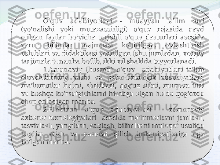 O‘quv  adabiyot lar i  -  muayyan  ta’lim  turi 
(yo‘nalishi  yoki  mutaxassisligi)  o‘quv  rejasida  qayd 
etilgan  fanlar  bo‘yicha  tegishli  o‘quv  dasturlari  asosida 
zarur  bilimlar  majmuasi  keltirilgan,  o‘zlashtirish 
uslublari  va  didaktikasi  yoritilgan  (shu  jumladan,  xorijiy 
tarjimalar) manba bo‘lib, ikki xil shaklda tayyorlanadi. 
1. An’anaviy  ( bosma)  o‘quv    adabiyot lar i -ta’lim 
oluvchilarning  yoshi  va  psixo-fiziologik  xususiyatlari, 
ma’lumotlar  hajmi,  shriftlari,  qog‘oz  sifati,  muqova  turi 
va  boshqa  ko‘rsatgichlarni  hisobga  olgan  holda  qog‘ozda 
chop etiladigan manba.
2.Elekt r on  o‘quv  adabiyot lar i  –  zamonaviy 
axborot  texnologiyalari    asosida  ma’lumotlarni  jamlash, 
tasvirlash, yangilash, saqlash, bilimlarni muloqot usulida 
taqdim  etish  va  nazorat  qilish  imkoniyatlariga  ega 
bo‘lgan manba.   