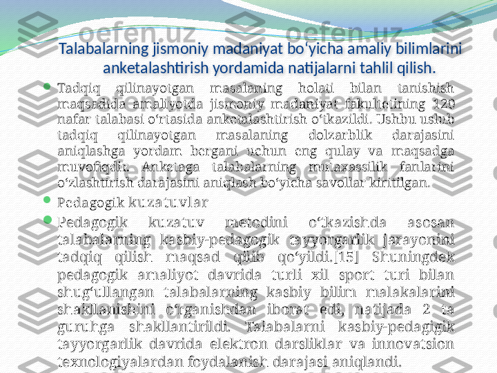 Talabalarning jismoniy madaniyat bo‘yicha amaliy bilimlarini 
anketalashtirish yordamida natijalarni tahlil qilish.

Tadqiq  qilinayotgan  masalaning  holati  bilan  tanishish 
maqsadida  amaliyotda  jismoniy  madaniyat  fakultetining  1 20  
nafar talabasi o‘rtasida anketalashtirish o‘tkazildi. Ushbu uslub 
tadqiq  qilinayotgan  masalaning  dolzarblik  darajasini 
aniqlashga  yordam  bergani  uchun  eng  qulay  va  maqsadga 
muvofiqdir.  Anketaga  talabalarning  mutaxassilik  fanlarini 
o‘zlashtirish darajasini aniqlash bo‘yicha savollar kiritilgan.

Pedagogik  kuzat uvlar

Pedagogik  kuzatuv  metodini  o‘tkazishda  asosan 
talabalarning  kasbiy-pedagogik  tayyorgarlik  jarayonini 
tadqiq  qilish  maqsad  qilib  qo‘yildi.[15]  Shuningdek 
pedagogik  amaliyot  davrida  turli  xil  sport  turi  bilan 
shug‘ullangan  talabalarning  kasbiy  bilim  malakalarini 
shakllanishini  o‘rganishdan  iborat  edi,  natijada  2  ta 
guruhga  shakllantirildi.  Talabalarni  kasbiy-pedagigik 
tayyorgarlik  davrida  elektron  darsliklar  va  innovatsion 
texnologiyalardan foydalanish darajasi aniqlandi.  