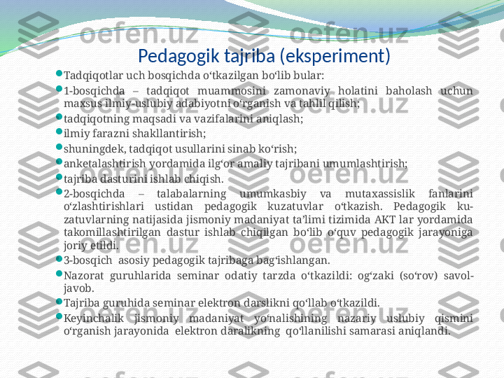 Pedagogik tajriba (eksperiment)

Tadqiqotlar uch bosqichda o‘tkazilgan bo‘lib bular:

1-bosqichda  –  tadqiqot  muammosini  zamonaviy  holatini  baholash  uchun 
maxsus ilmiy-uslubiy adabiyotni o‘rganish va tahlil qilish; 

tadqiqotning maqsadi va vazifalarini aniqlash ; 

ilmiy farazni shakllantirish ;

shuningdek, tadqiqot usullarini sinab ko‘rish ;

anketalashtirish yordamida ilg‘or amaliy tajribani umumlashtirish;

tajriba dasturini ishlab chiqi sh .

2-bosqichda  –  talabalarning  umumkasbiy  va  mutaxassislik  fanlarini 
o‘zlashtirishlari  ustidan  pedagogik  kuzatuvlar  o‘tkazish.  Pedagogik  ku-
zatuvlarning  natijasida  jismoniy  madaniyat ta’limi  tizimida AKT  lar  yordamida 
takomillashtirilgan  dastur  ishlab  chiqilgan  bo‘lib  o‘quv  pedagogik  jarayoniga 
joriy etildi.

3-bosqich  asosiy pedagogik tajribaga bag‘ishlangan. 

Nazorat  guruhlarida  seminar  odatiy  tarzda  o‘tkazi l di:  og‘zaki  (so‘rov)  savol- 
javob.

Tajriba guruhida seminar elektron darslikni qo‘llab o‘tkazildi.

Keyinchalik  jismoniy  madaniyat   yo‘nalishining  nazariy  uslubiy  qismini 
o‘rganish jarayonida  elektron daralikning  qo‘llanilishi samarasi aniqlandi. 